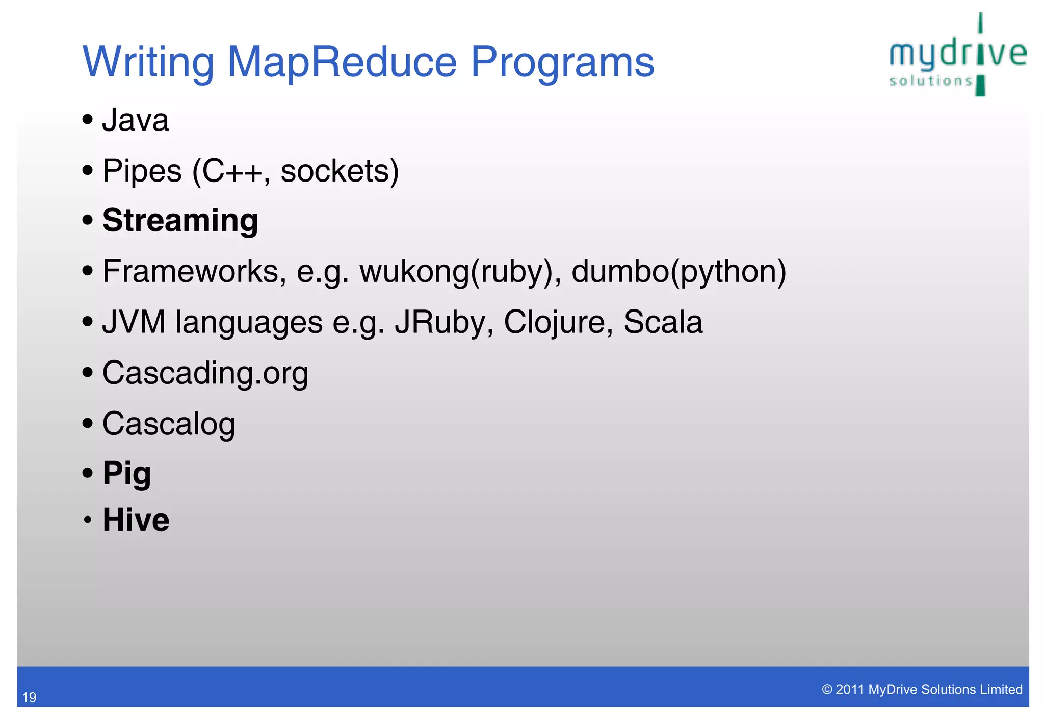Writing MapReduce Programs
     • Java
     • Pipes (C++, sockets)
     • Streaming
     • Frameworks, e.g. wukong(ruby), dumbo(python)
     • JVM languages e.g. JRuby, Clojure, Scala
     • Cascading.org
     • Cascalog
     • Pig
     • Hive




                                                      © 2011 MyDrive Solutions Limited
19
 