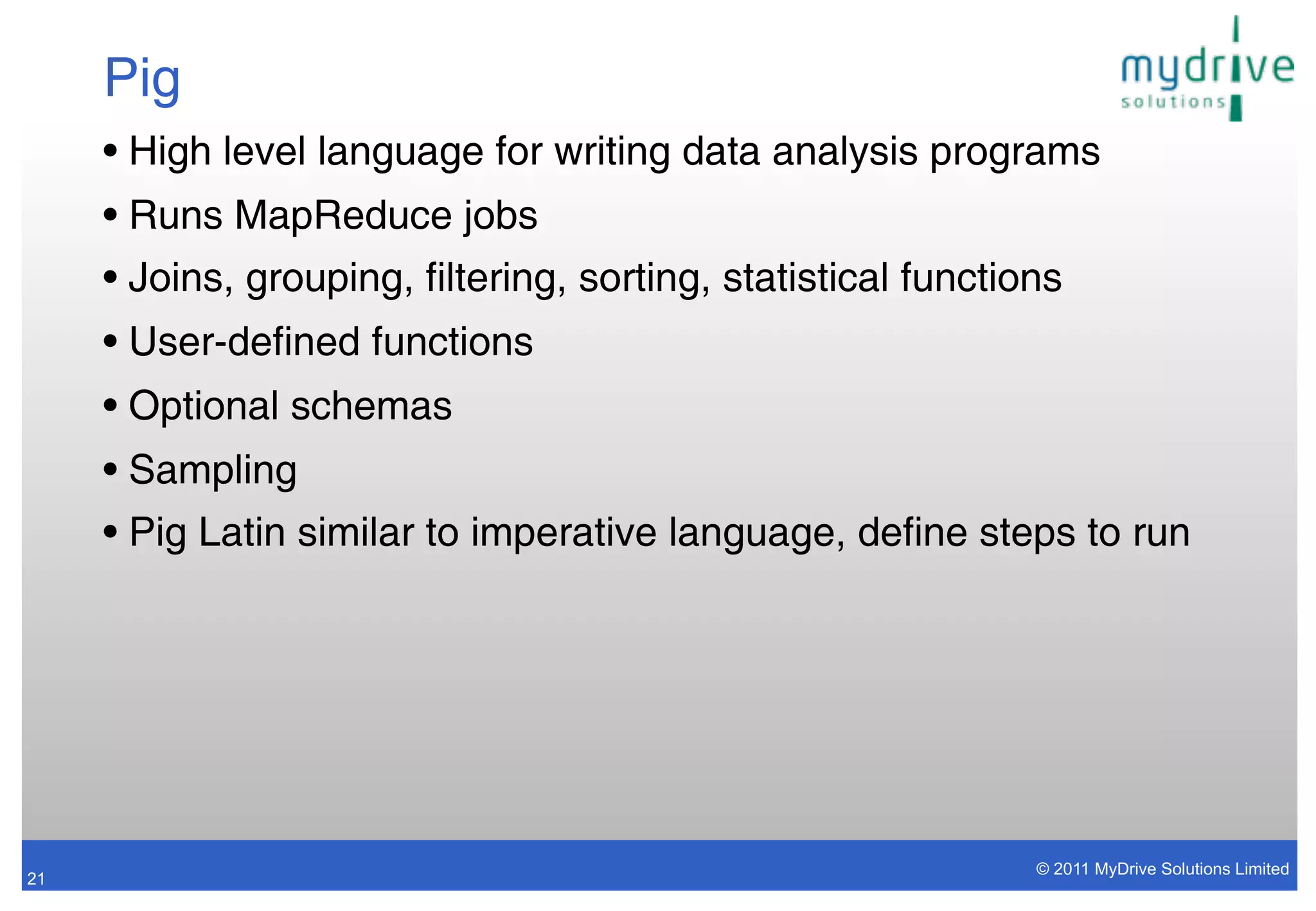 Pig
     • High level language for writing data analysis programs
     • Runs MapReduce jobs
     • Joins, grouping, filtering, sorting, statistical functions
     • User-defined functions
     • Optional schemas
     • Sampling
     • Pig Latin similar to imperative language, define steps to run




                                                               © 2011 MyDrive Solutions Limited
21
 