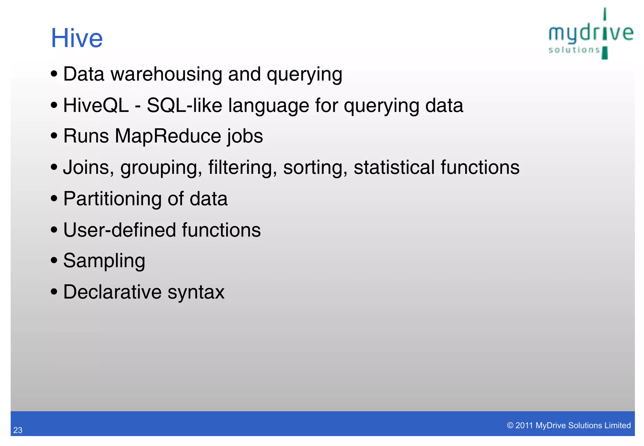 Hive
     • Data warehousing and querying
     • HiveQL - SQL-like language for querying data
     • Runs MapReduce jobs
     • Joins, grouping, filtering, sorting, statistical functions
     • Partitioning of data
     • User-defined functions
     • Sampling
     • Declarative syntax




                                                               © 2011 MyDrive Solutions Limited
23
 