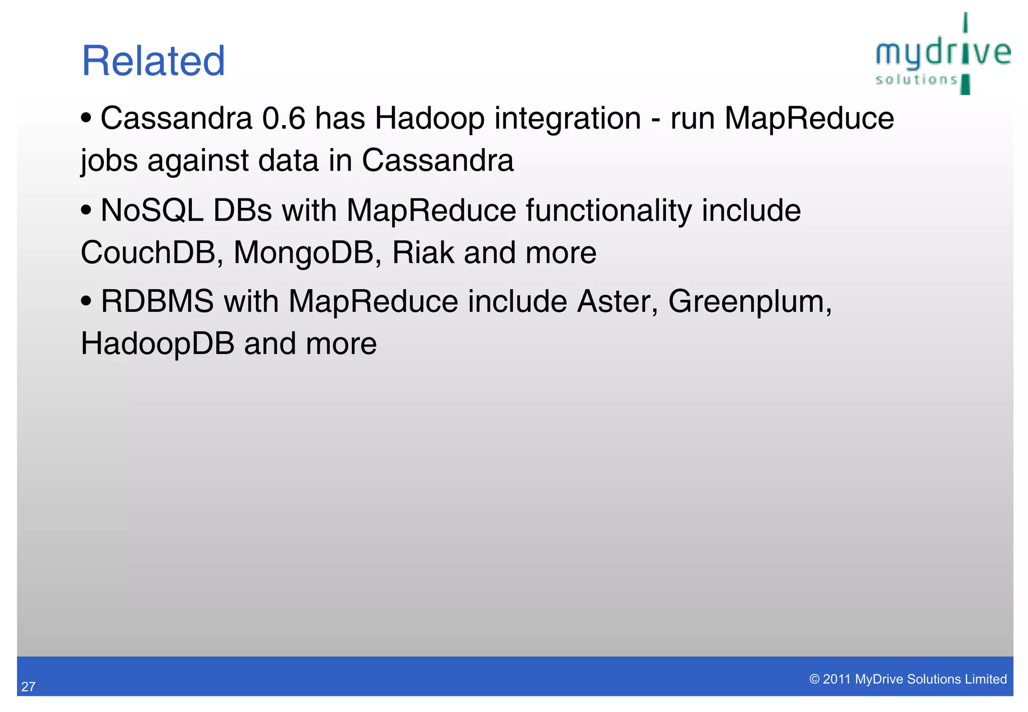 Related
     • Cassandra 0.6 has Hadoop integration - run MapReduce
     jobs against data in Cassandra
     • NoSQL DBs with MapReduce functionality include
     CouchDB, MongoDB, Riak and more
     • RDBMS with MapReduce include Aster, Greenplum,
     HadoopDB and more




                                                        © 2011 MyDrive Solutions Limited
27
 