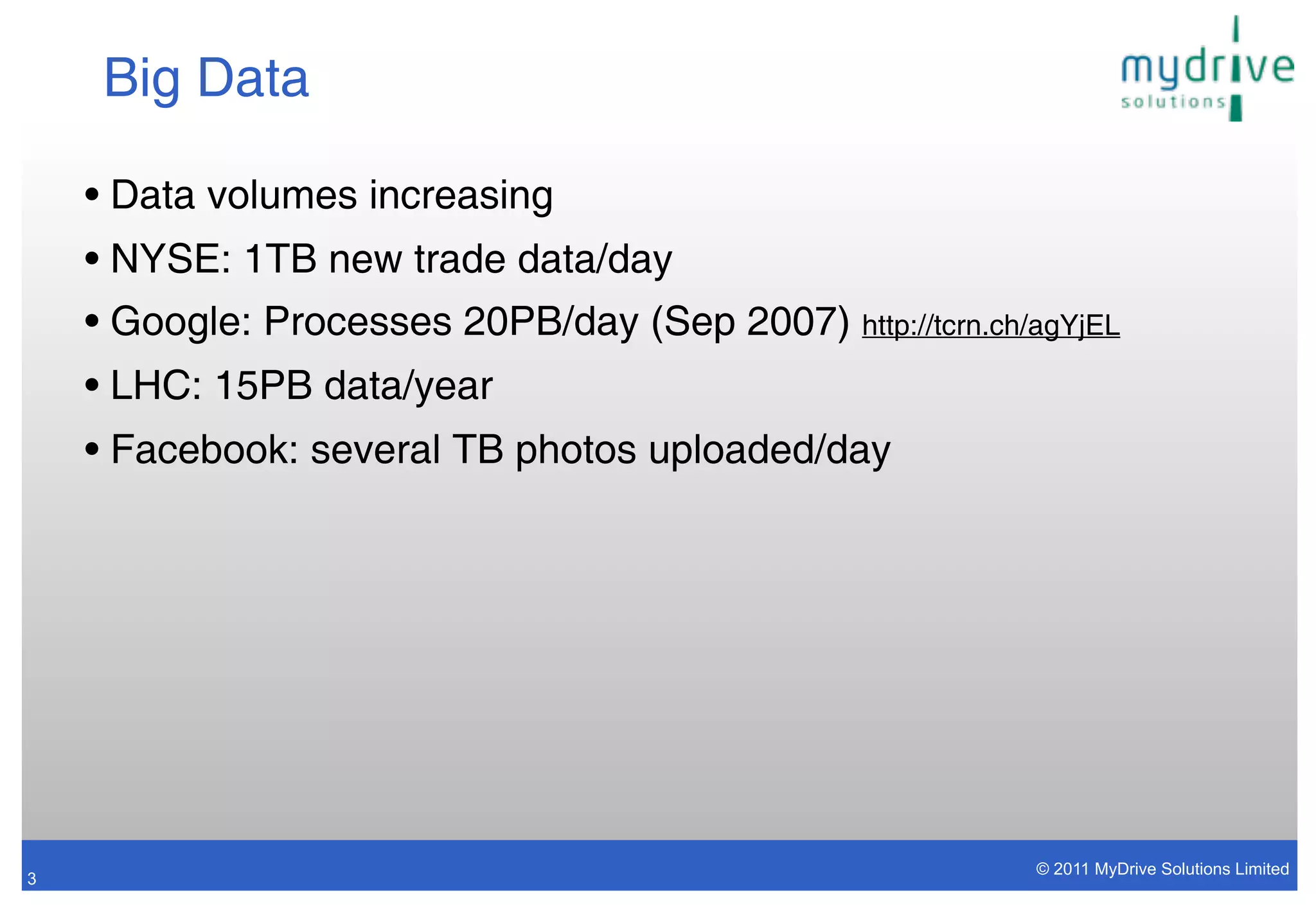 Big Data

    • Data volumes increasing
    • NYSE: 1TB new trade data/day
    • Google: Processes 20PB/day (Sep 2007) http://tcrn.ch/agYjEL
    • LHC: 15PB data/year
    • Facebook: several TB photos uploaded/day




                                                            © 2011 MyDrive Solutions Limited
3
 