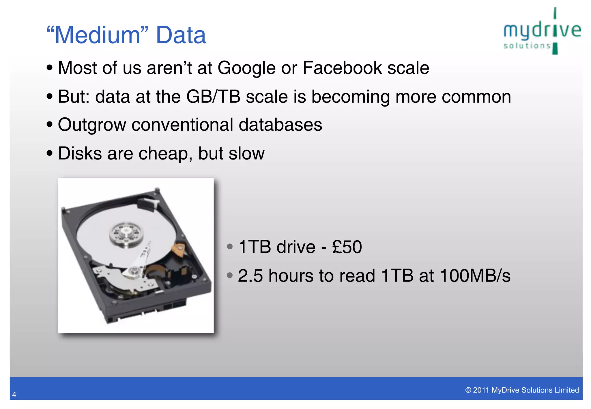 “Medium” Data
    • Most of us aren’t at Google or Facebook scale
    • But: data at the GB/TB scale is becoming more common
    • Outgrow conventional databases
    • Disks are cheap, but slow




                          • 1TB drive - £50
                          • 2.5 hours to read 1TB at 100MB/s




                                                      © 2011 MyDrive Solutions Limited
4
 