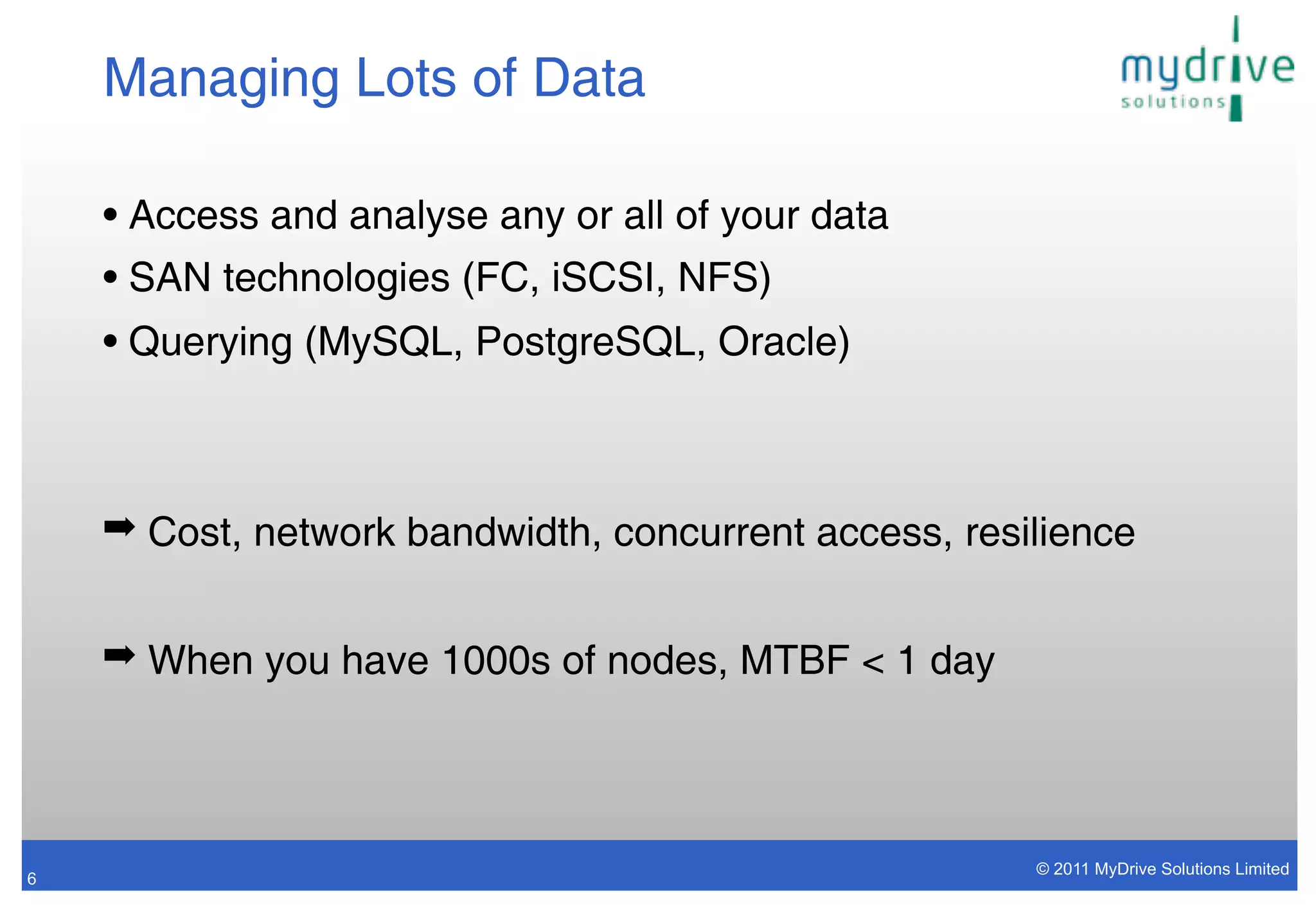 Managing Lots of Data

    • Access and analyse any or all of your data
    • SAN technologies (FC, iSCSI, NFS)
    • Querying (MySQL, PostgreSQL, Oracle)



    ➡ Cost, network bandwidth, concurrent access, resilience


    ➡ When you have 1000s of nodes, MTBF < 1 day




                                                      © 2011 MyDrive Solutions Limited
6
 