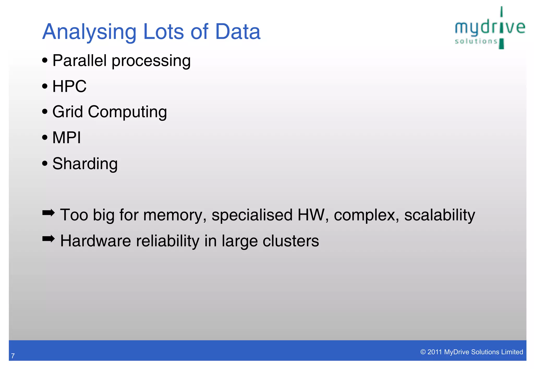 Analysing Lots of Data
    • Parallel processing
    • HPC
    • Grid Computing
    • MPI
    • Sharding

    ➡ Too big for memory, specialised HW, complex, scalability
    ➡ Hardware reliability in large clusters




                                                      © 2011 MyDrive Solutions Limited
7
 
