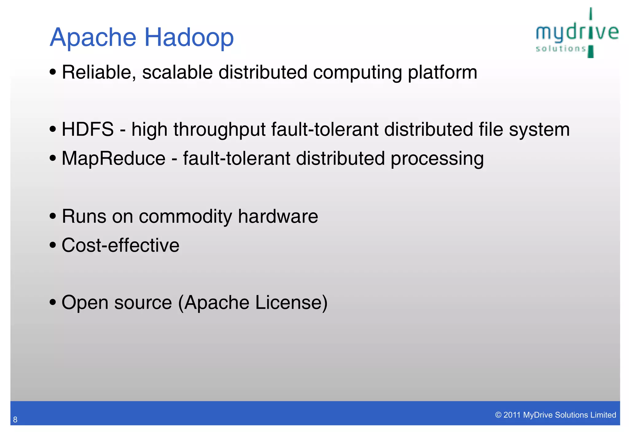 Apache Hadoop
    • Reliable, scalable distributed computing platform

    • HDFS - high throughput fault-tolerant distributed file system
    • MapReduce - fault-tolerant distributed processing


    • Runs on commodity hardware
    • Cost-effective

    • Open source (Apache License)




                                                          © 2011 MyDrive Solutions Limited
8
 