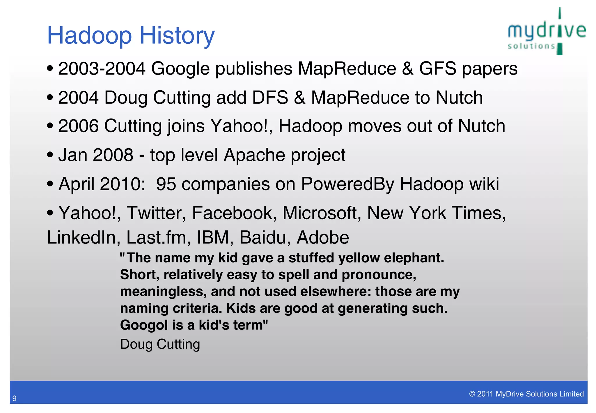Hadoop History
    • 2003-2004 Google publishes MapReduce & GFS papers
    • 2004 Doug Cutting add DFS & MapReduce to Nutch
    • 2006 Cutting joins Yahoo!, Hadoop moves out of Nutch
    • Jan 2008 - top level Apache project
    • April 2010: 95 companies on PoweredBy Hadoop wiki
    • Yahoo!, Twitter, Facebook, Microsoft, New York Times,
    LinkedIn, Last.fm, IBM, Baidu, Adobe
             "The name my kid gave a stuffed yellow elephant.
             Short, relatively easy to spell and pronounce,
             meaningless, and not used elsewhere: those are my
             naming criteria. Kids are good at generating such.
             Googol is a kid's term"
             Doug Cutting


                                                                  © 2011 MyDrive Solutions Limited
9
 