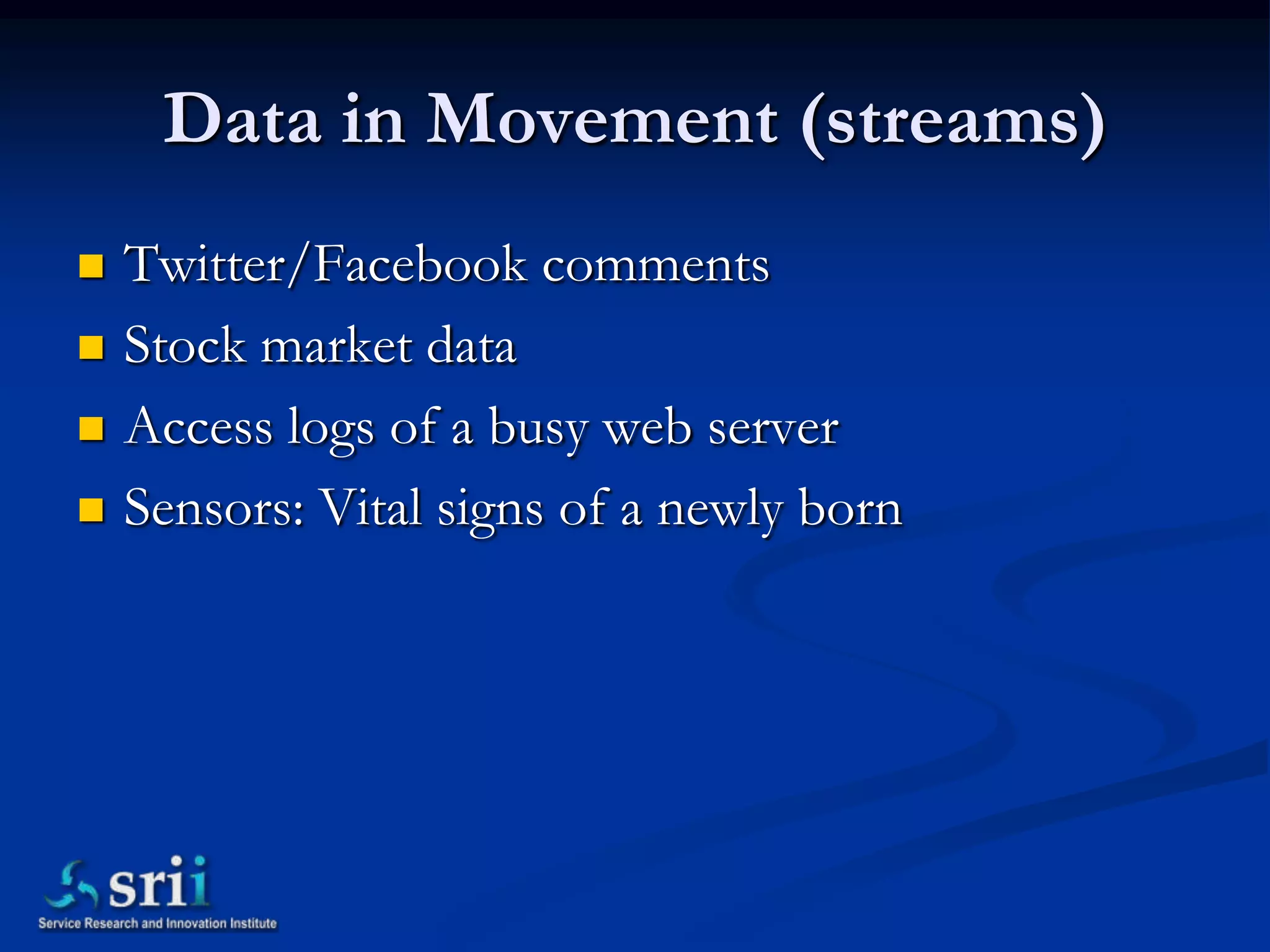 Data in Movement (streams)
   Twitter/Facebook comments
   Stock market data
   Access logs of a busy web server
   Sensors: Vital signs of a newly born
 