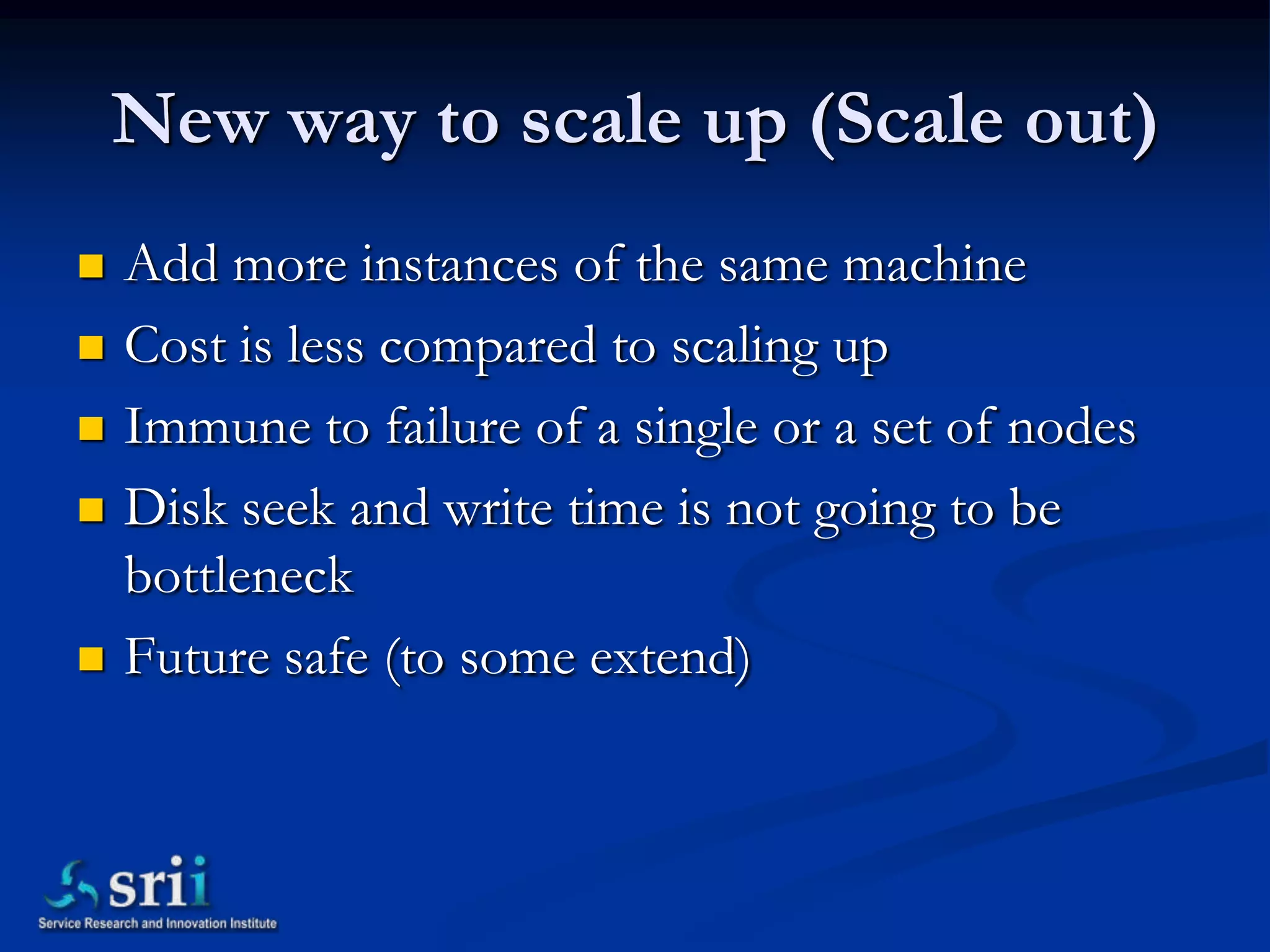 New way to scale up (Scale out)
   Add more instances of the same machine
   Cost is less compared to scaling up
   Immune to failure of a single or a set of nodes
   Disk seek and write time is not going to be
    bottleneck
   Future safe (to some extend)
 