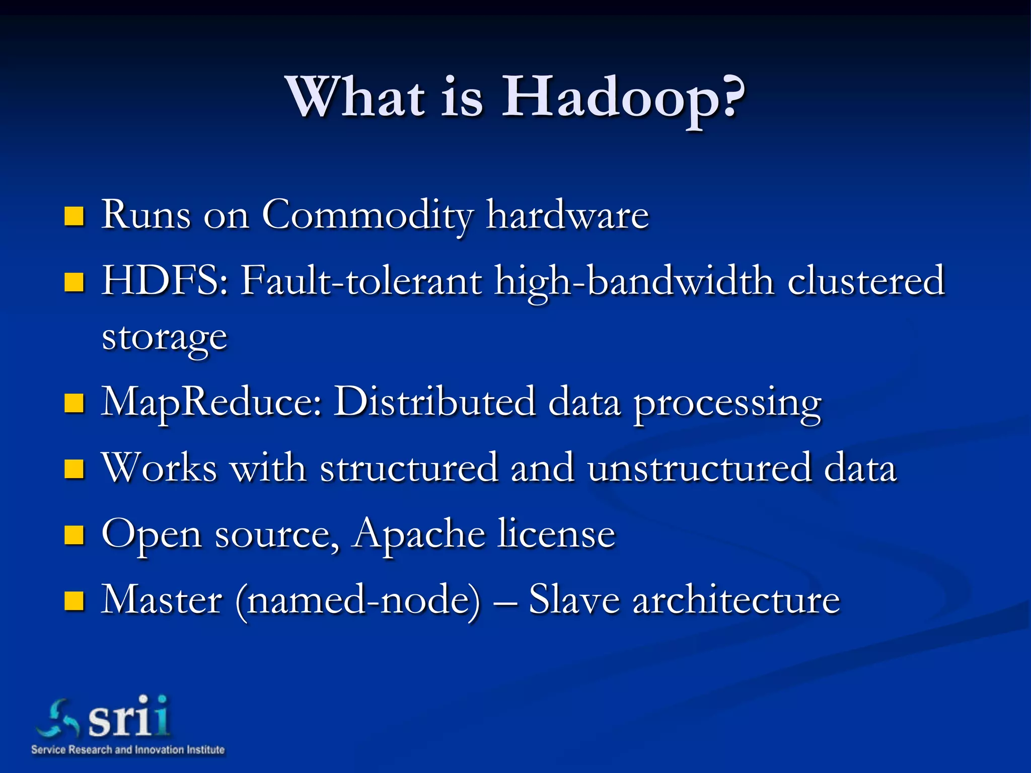 What is Hadoop?
   Runs on Commodity hardware
   HDFS: Fault-tolerant high-bandwidth clustered
    storage
   MapReduce: Distributed data processing
   Works with structured and unstructured data
   Open source, Apache license
   Master (named-node) – Slave architecture
 
