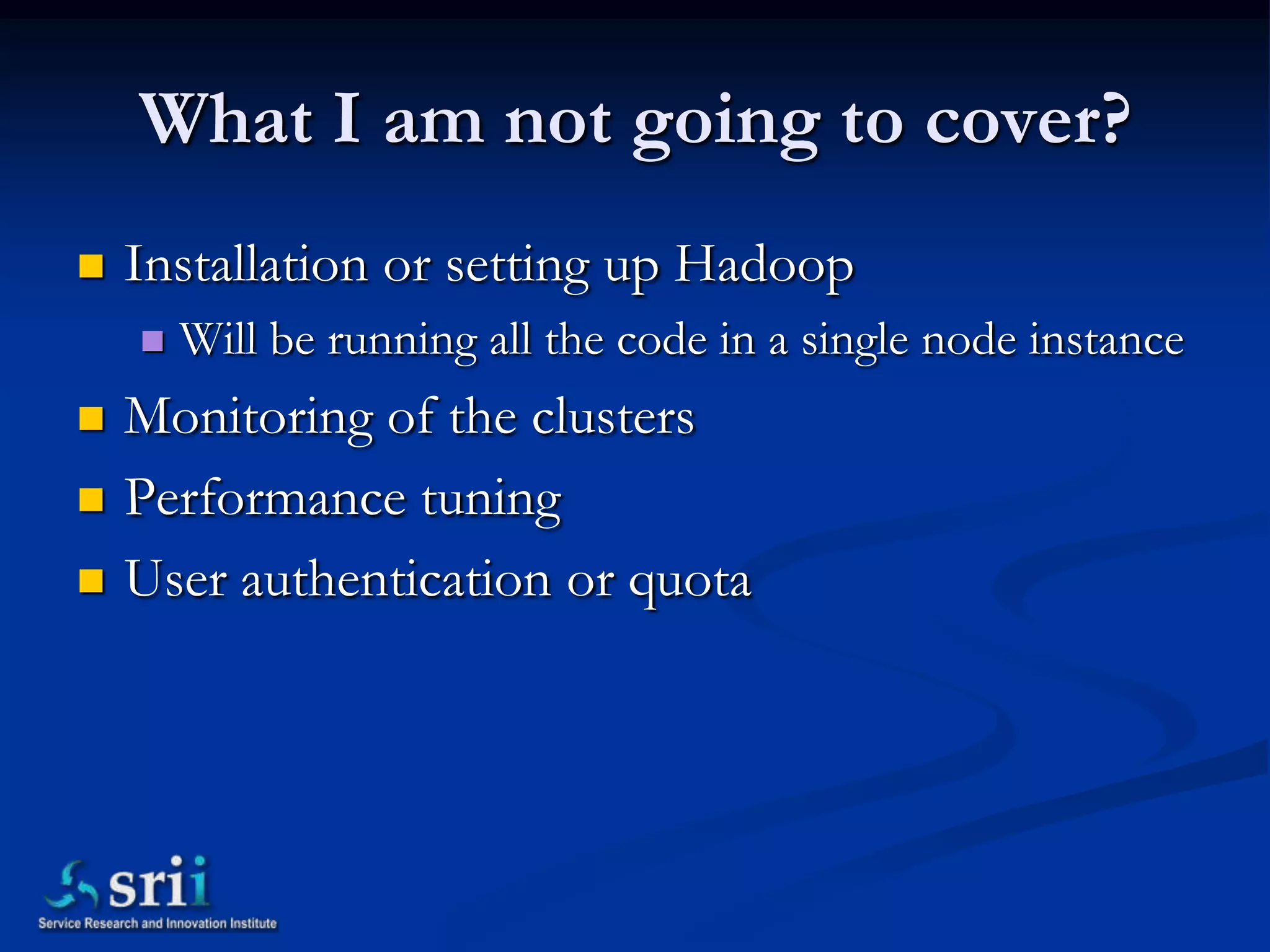 What I am not going to cover?
   Installation or setting up Hadoop
       Will be running all the code in a single node instance
   Monitoring of the clusters
   Performance tuning
   User authentication or quota
 