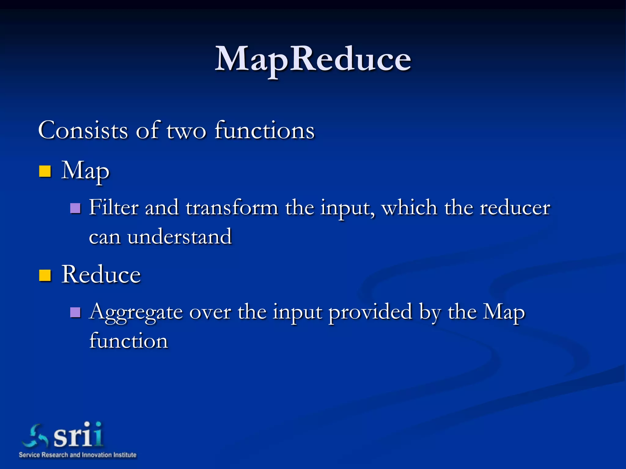 MapReduce
Consists of two functions
 Map
       Filter and transform the input, which the reducer
        can understand
   Reduce
       Aggregate over the input provided by the Map
        function
 