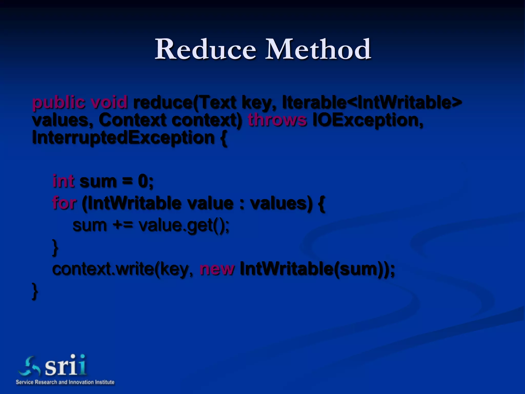 Reduce Method
public void reduce(Text key, Iterable<IntWritable>
values, Context context) throws IOException,
InterruptedException {

    int sum = 0;
    for (IntWritable value : values) {
       sum += value.get();
    }
    context.write(key, new IntWritable(sum));
}
 