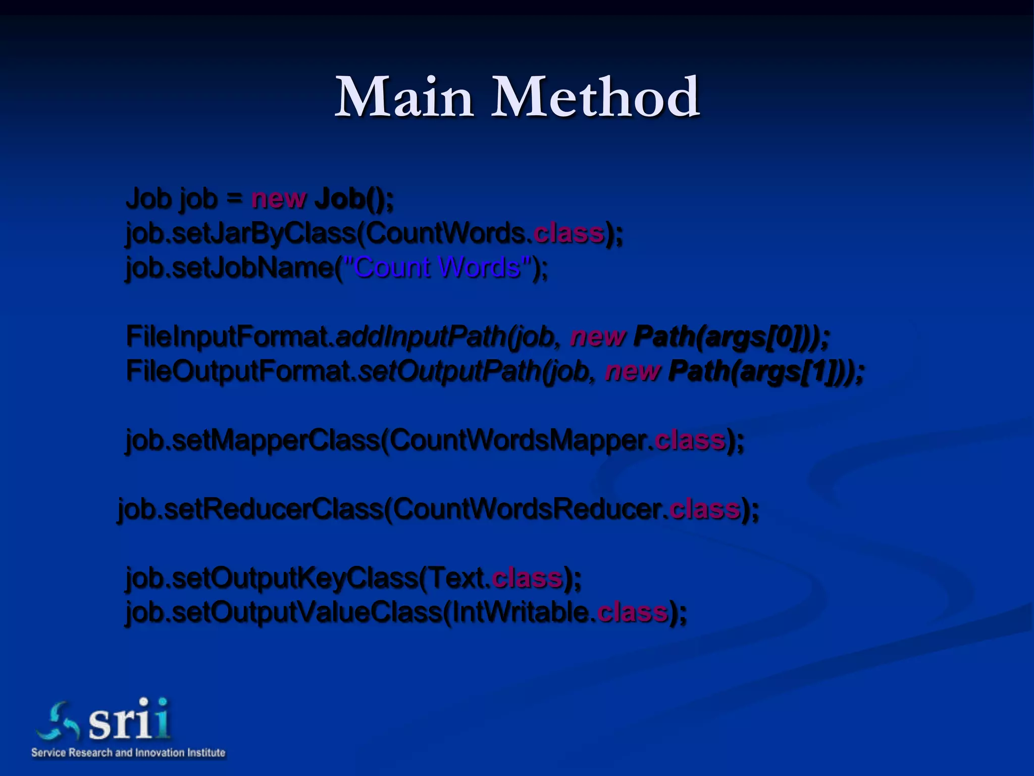 Main Method
Job job = new Job();
job.setJarByClass(CountWords.class);
job.setJobName("Count Words");

FileInputFormat.addInputPath(job, new Path(args[0]));
FileOutputFormat.setOutputPath(job, new Path(args[1]));

job.setMapperClass(CountWordsMapper.class);

job.setReducerClass(CountWordsReducer.class);

job.setOutputKeyClass(Text.class);
job.setOutputValueClass(IntWritable.class);
 