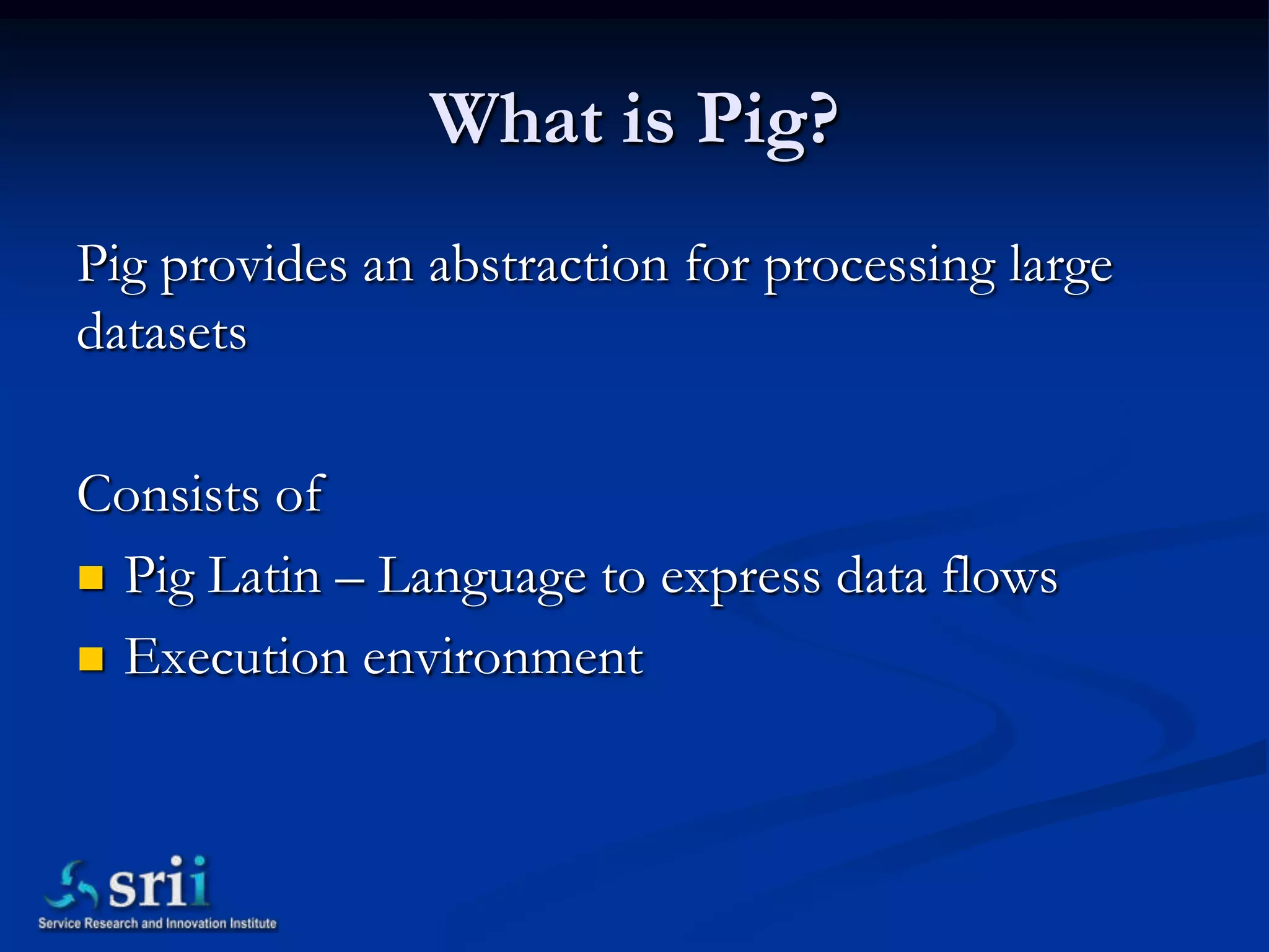 What is Pig?
Pig provides an abstraction for processing large
datasets

Consists of
 Pig Latin – Language to express data flows

 Execution environment
 