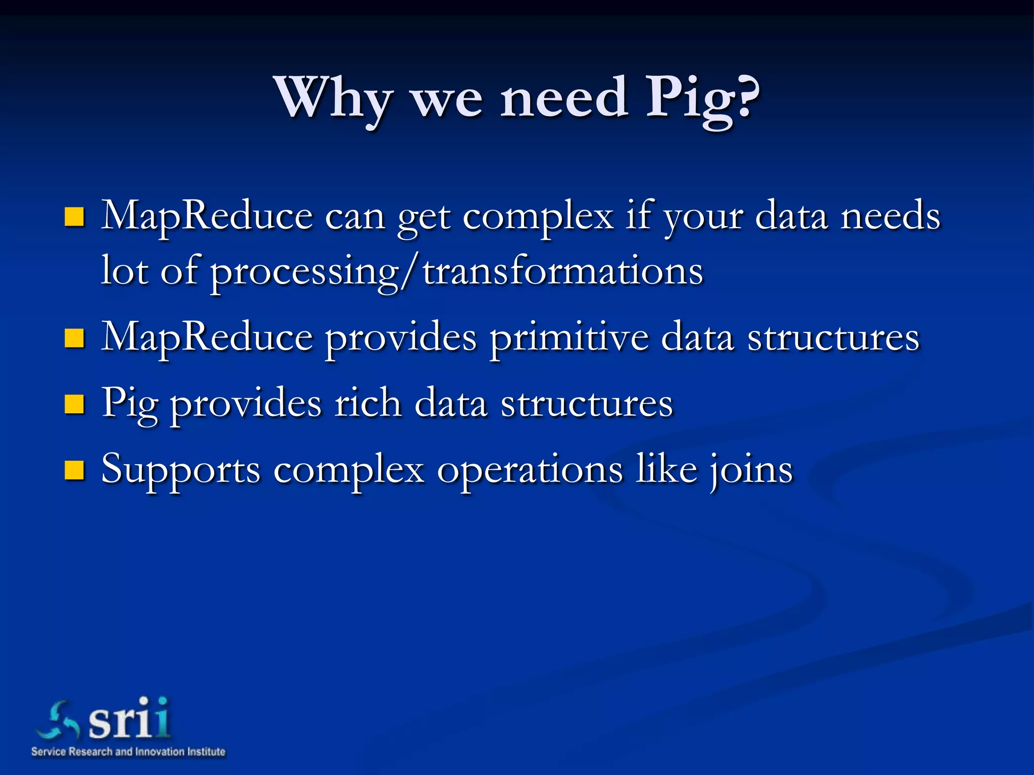 Why we need Pig?
   MapReduce can get complex if your data needs
    lot of processing/transformations
   MapReduce provides primitive data structures
   Pig provides rich data structures
   Supports complex operations like joins
 