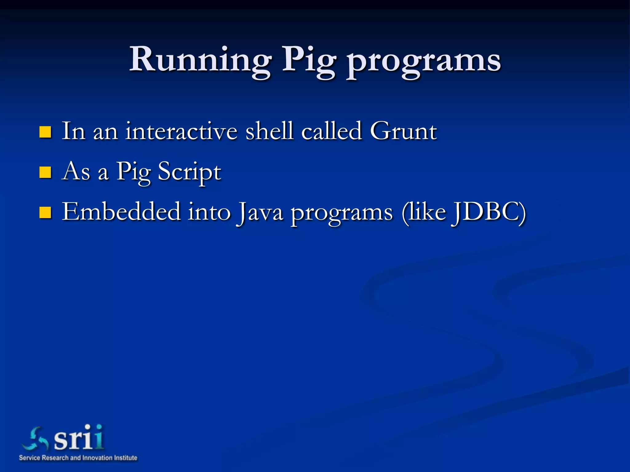 Running Pig programs
   In an interactive shell called Grunt
   As a Pig Script
   Embedded into Java programs (like JDBC)
 