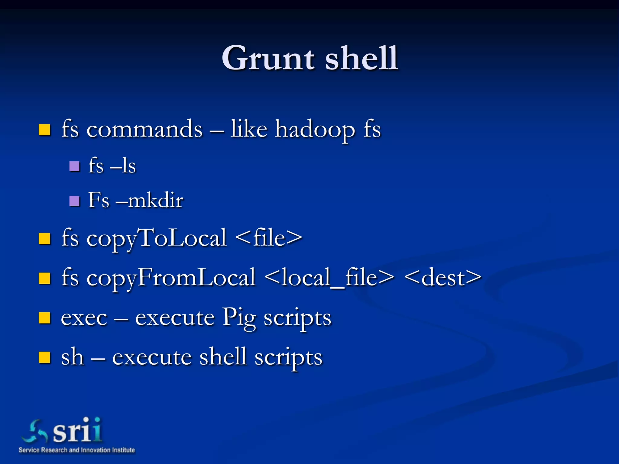 Grunt shell
   fs commands – like hadoop fs
     fs –ls
     Fs –mkdir

   fs copyToLocal <file>
   fs copyFromLocal <local_file> <dest>
   exec – execute Pig scripts
   sh – execute shell scripts
 