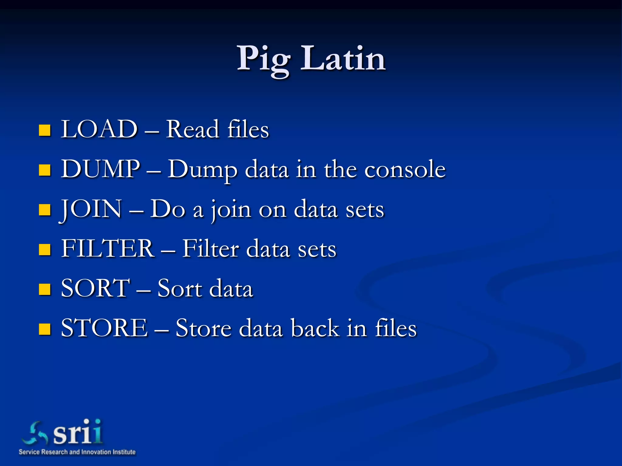 Pig Latin
   LOAD – Read files
   DUMP – Dump data in the console
   JOIN – Do a join on data sets
   FILTER – Filter data sets
   SORT – Sort data
   STORE – Store data back in files
 