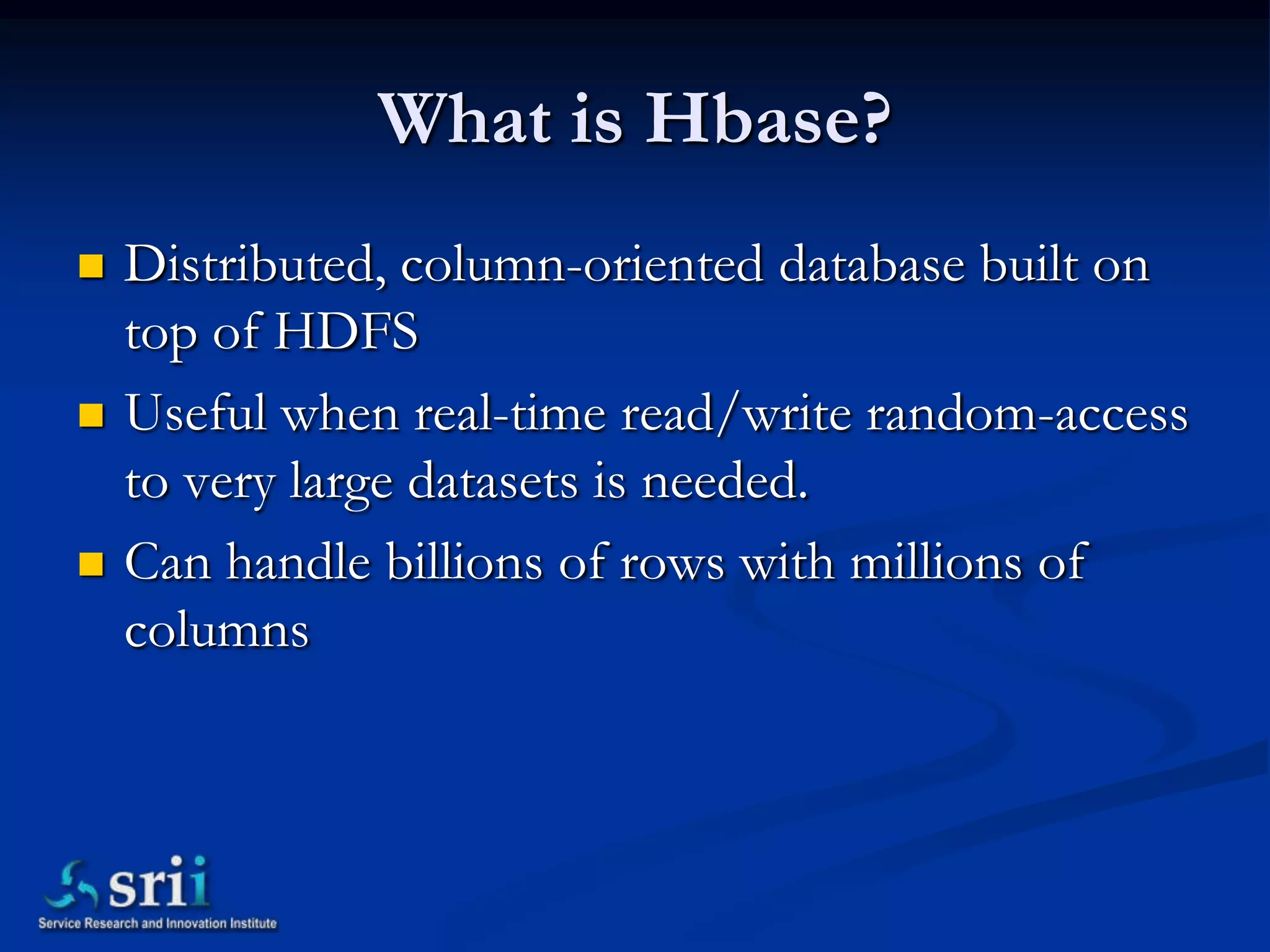 What is Hbase?
   Distributed, column-oriented database built on
    top of HDFS
   Useful when real-time read/write random-access
    to very large datasets is needed.
   Can handle billions of rows with millions of
    columns
 