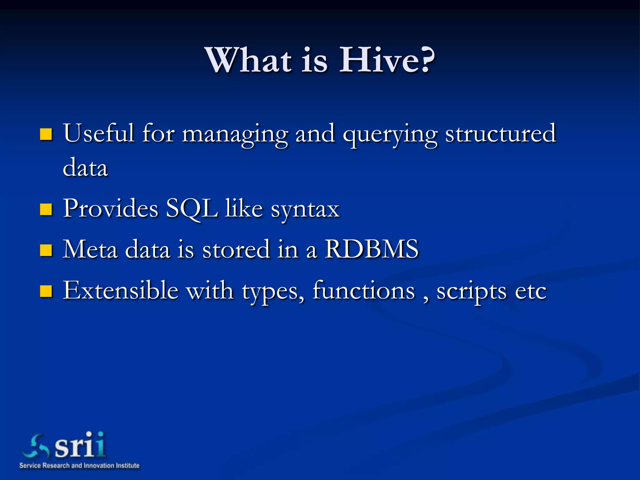What is Hive?
   Useful for managing and querying structured
    data
   Provides SQL like syntax
   Meta data is stored in a RDBMS
   Extensible with types, functions , scripts etc
 