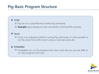 Pig-Basic Program Structure
Script:
Pig can run a script file that contains Pig commands.
Example: pig script.pig runs the commands in the local file script.pig.
Grunt:
Grunt is an interactive shell for running Pig commands. It is also possible to
run Pig scripts from within Grunt using run and exec (execute).
Embedded:
Embedded can run Pig programs from Java, much like you can use JDBC to
run SQL programs from Java.

 