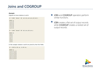 Joins and COGROUP
JOIN and COGROUP operators perform
similar functions.
JOIN creates a flat set of output records
while COGROUP creates a nested set of
output records.

 