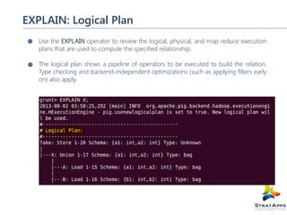 EXPLAIN: Logical Plan
Use the EXPLAIN operator to review the logical, physical, and map reduce execution
plans that are used to compute the specified relationship.
The logical plan shows a pipeline of operators to be executed to build the relation.
Type checking and backend-independent optimizations (such as applying filters early
on) also apply.

 