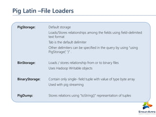 Pig Latin –File Loaders
PigStorage:

Default storage
Loads/Stores relationships among the fields using field-delimited
text format
Tab is the default delimiter
Other delimiters can be specified in the query by using “using
PigStorage(‘ ‘)” .

BinStorage:

Loads / stores relationship from or to binary files
Uses Hadoop Writable objects

BinaryStorage:

Contain only single- field tuple with value of type byte array
Used with pig streaming

PigDump:

Stores relations using “toString()” representation of tuples

 