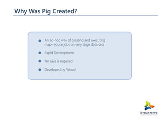 Why Was Pig Created?

An ad-hoc way of creating and executing
map-reduce jobs on very large data sets
Rapid Development
No Java is required
Developed by Yahoo!

 