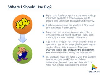 Where I Should Use Pig?
Pig is a data flow language. It is at the top of Hadoop
and makes it possible to create complex jobs to
process large volumes of data quickly and efficiently.
It will consume any data that you feed it: Structured,
semi-structured, or unstructured.
Pig provides the common data operations (filters,
joins, ordering) and nested data types ( tuple, bags,
and maps) which are missing in map reduce.
Pig’s multi-query approach combines certain types of
operations together in a single pipeline, reducing the
number of times data is scanned. This means
1/20th the lines of code and 1/16th the development
time when compared to writing raw Map Reduce.
PIG scripts are easier and faster to write than standard
Java Hadoop jobs and PIG has lot of clever
optimizations like multi query execution, which can
make your complex queries execute quicker.

 