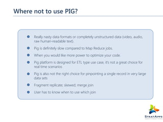 Where not to use PIG?

Really nasty data formats or completely unstructured data (video, audio,
raw human-readable text).
Pig is definitely slow compared to Map Reduce jobs.
When you would like more power to optimize your code.
Pig platform is designed for ETL type use case, it’s not a great choice for
real time scenarios
Pig is also not the right choice for pinpointing a single record in very large
data sets
Fragment replicate; skewed; merge join
User has to know when to use which join

 