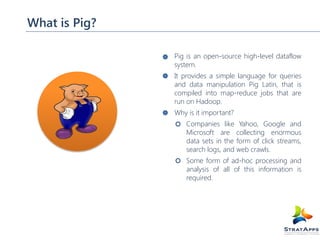 What is Pig?
Pig is an open-source high-level dataflow
system.
It provides a simple language for queries
and data manipulation Pig Latin, that is
compiled into map-reduce jobs that are
run on Hadoop.
Why is it important?
Companies like Yahoo, Google and
Microsoft are collecting enormous
data sets in the form of click streams,
search logs, and web crawls.
Some form of ad-hoc processing and
analysis of all of this information is
required.

 