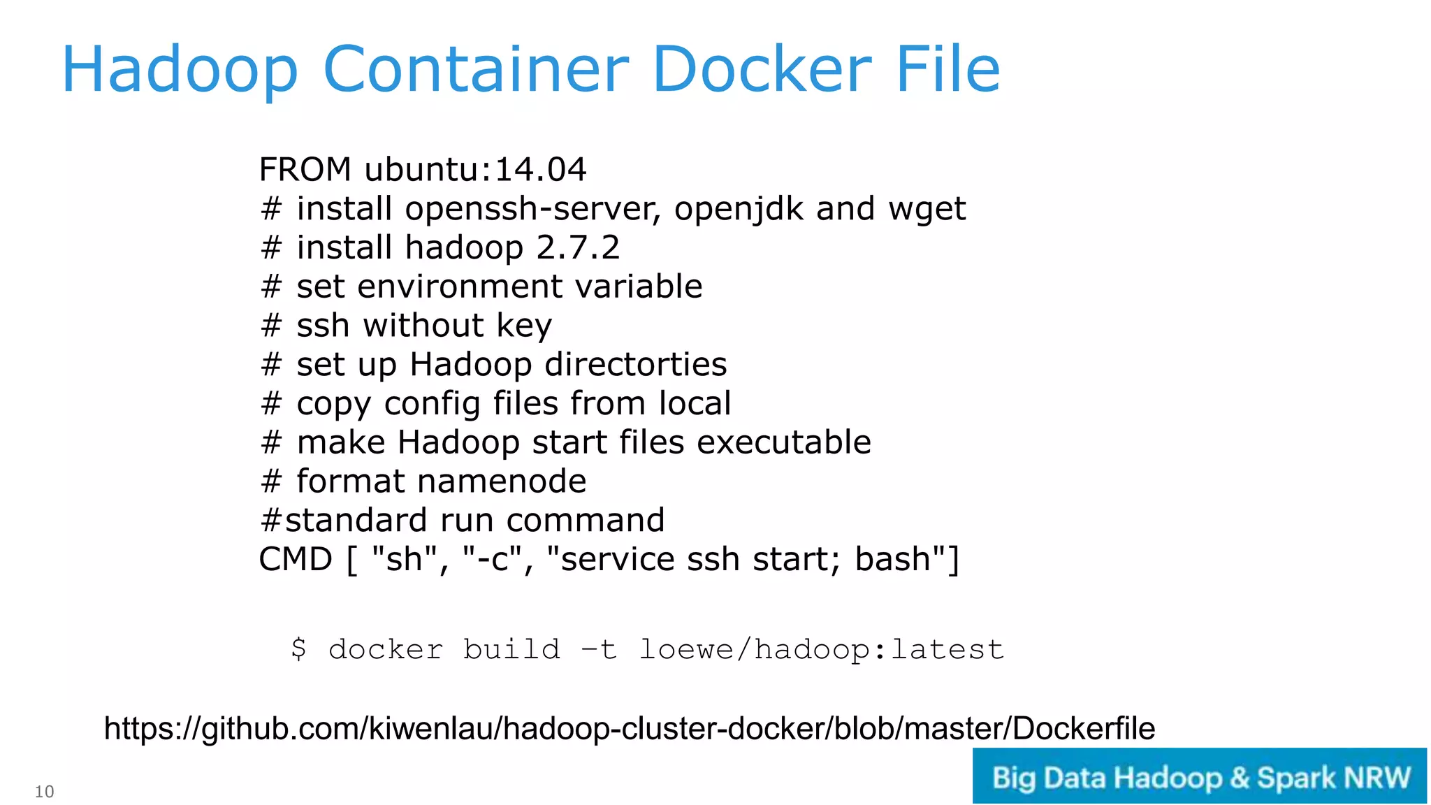 10
https://github.com/kiwenlau/hadoop-cluster-docker/blob/master/Dockerfile
Hadoop Container Docker File
FROM ubuntu:14.04
# install openssh-server, openjdk and wget
# install hadoop 2.7.2
# set environment variable
# ssh without key
# set up Hadoop directorties
# copy config files from local
# make Hadoop start files executable
# format namenode
#standard run command
CMD [ "sh", "-c", "service ssh start; bash"]
$ docker build –t loewe/hadoop:latest
 