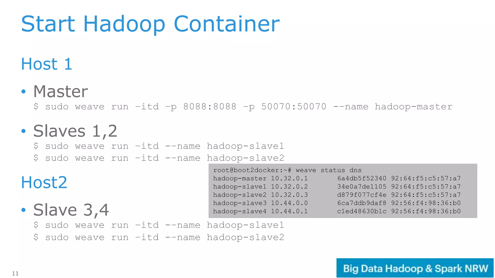 11
Start Hadoop Container
Host 1
• Master
$ sudo weave run –itd –p 8088:8088 –p 50070:50070 -–name hadoop-master
• Slaves 1,2
$ sudo weave run –itd -–name hadoop-slave1
$ sudo weave run –itd -–name hadoop-slave2
Host2
• Slave 3,4
$ sudo weave run –itd -–name hadoop-slave1
$ sudo weave run –itd -–name hadoop-slave2
root@boot2docker:~# weave status dns
hadoop-master 10.32.0.1 6a4db5f52340 92:64:f5:c5:57:a7
hadoop-slave1 10.32.0.2 34e0a7de1105 92:64:f5:c5:57:a7
hadoop-slave2 10.32.0.3 d879f077cf4e 92:64:f5:c5:57:a7
hadoop-slave3 10.44.0.0 6ca7ddb9daf8 92:56:f4:98:36:b0
hadoop-slave4 10.44.0.1 c1ed48630b1c 92:56:f4:98:36:b0
 