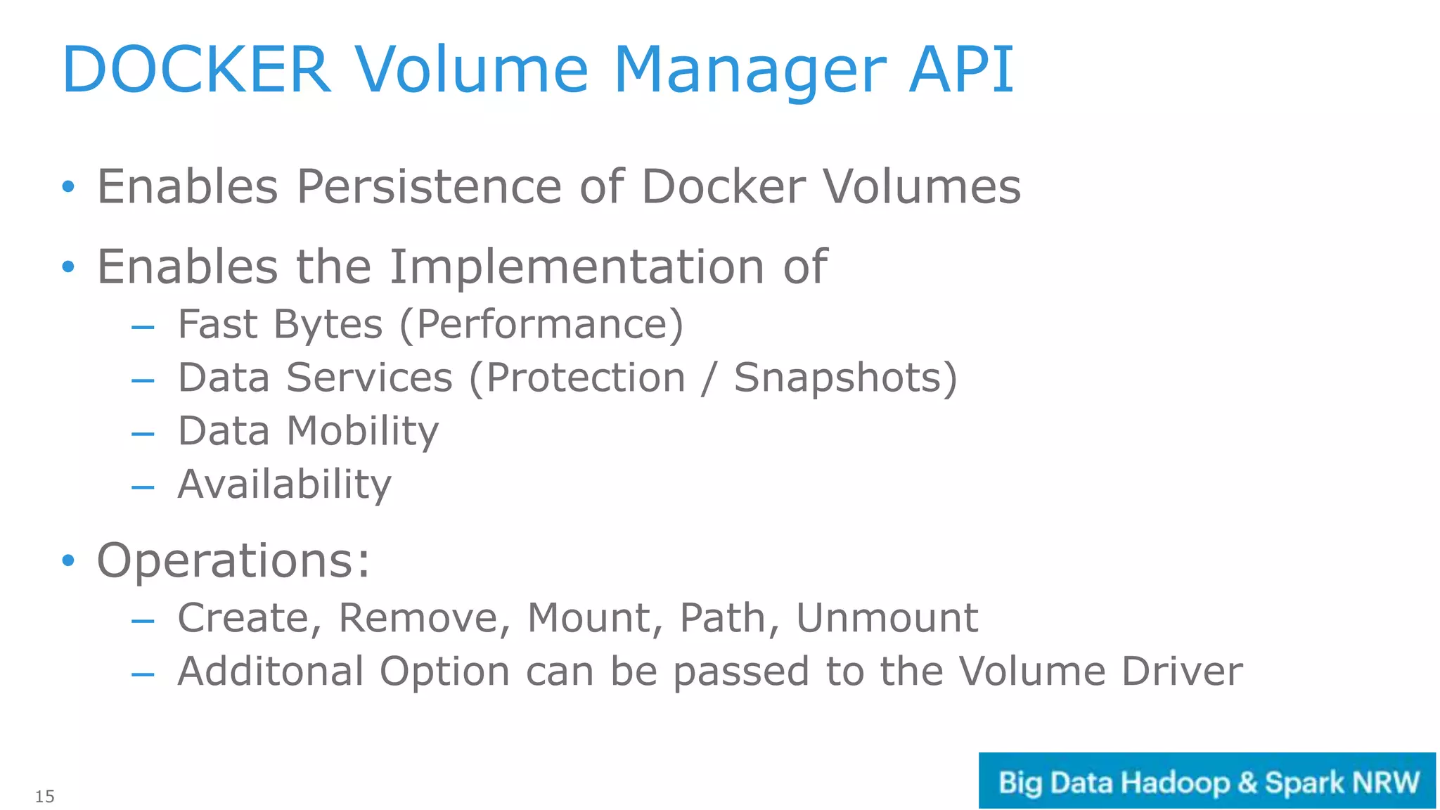 15
• Enables Persistence of Docker Volumes
• Enables the Implementation of
– Fast Bytes (Performance)
– Data Services (Protection / Snapshots)
– Data Mobility
– Availability
• Operations:
– Create, Remove, Mount, Path, Unmount
– Additonal Option can be passed to the Volume Driver
DOCKER Volume Manager API
 