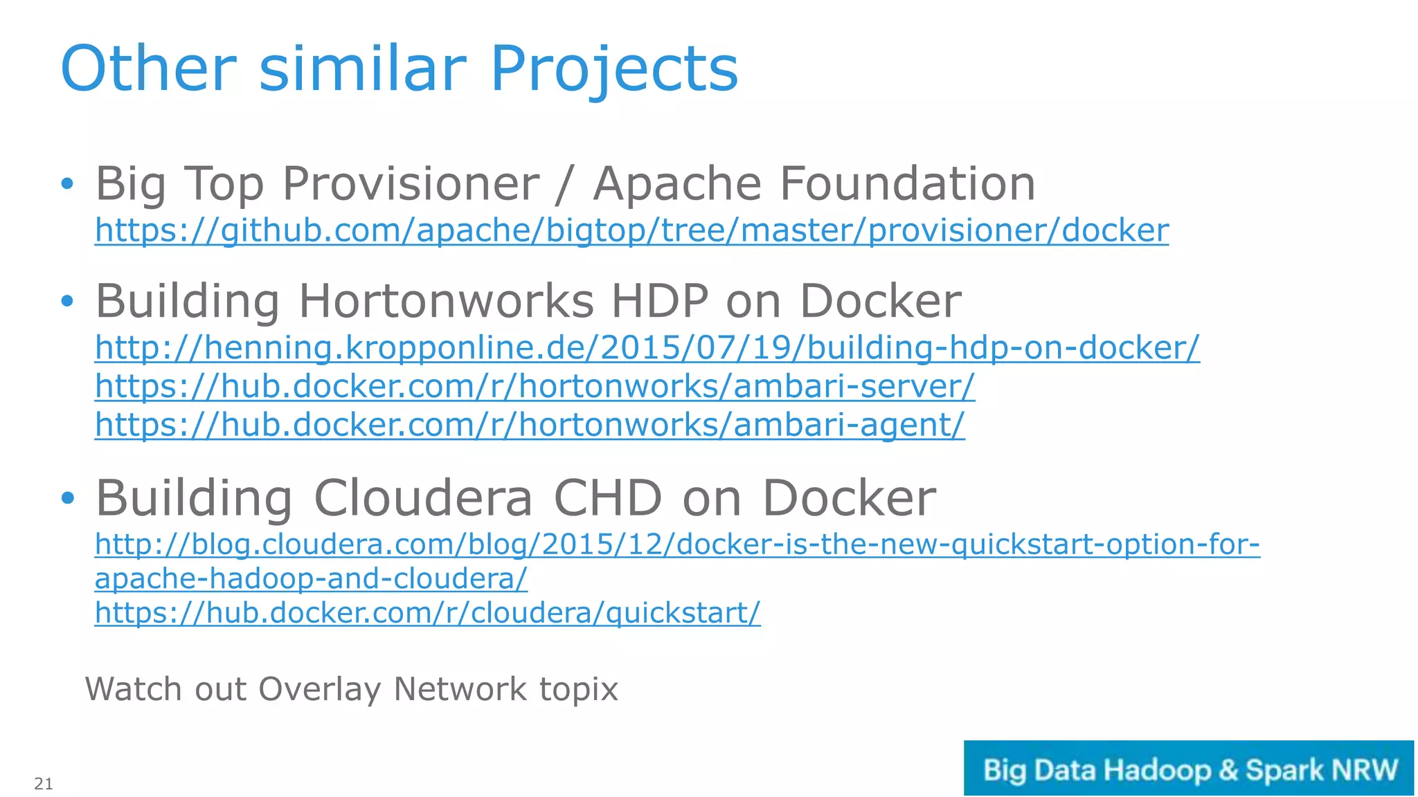 21
Other similar Projects
• Big Top Provisioner / Apache Foundation
https://github.com/apache/bigtop/tree/master/provisioner/docker
• Building Hortonworks HDP on Docker
http://henning.kropponline.de/2015/07/19/building-hdp-on-docker/
https://hub.docker.com/r/hortonworks/ambari-server/
https://hub.docker.com/r/hortonworks/ambari-agent/
• Building Cloudera CHD on Docker
http://blog.cloudera.com/blog/2015/12/docker-is-the-new-quickstart-option-for-
apache-hadoop-and-cloudera/
https://hub.docker.com/r/cloudera/quickstart/
Watch out Overlay Network topix
 