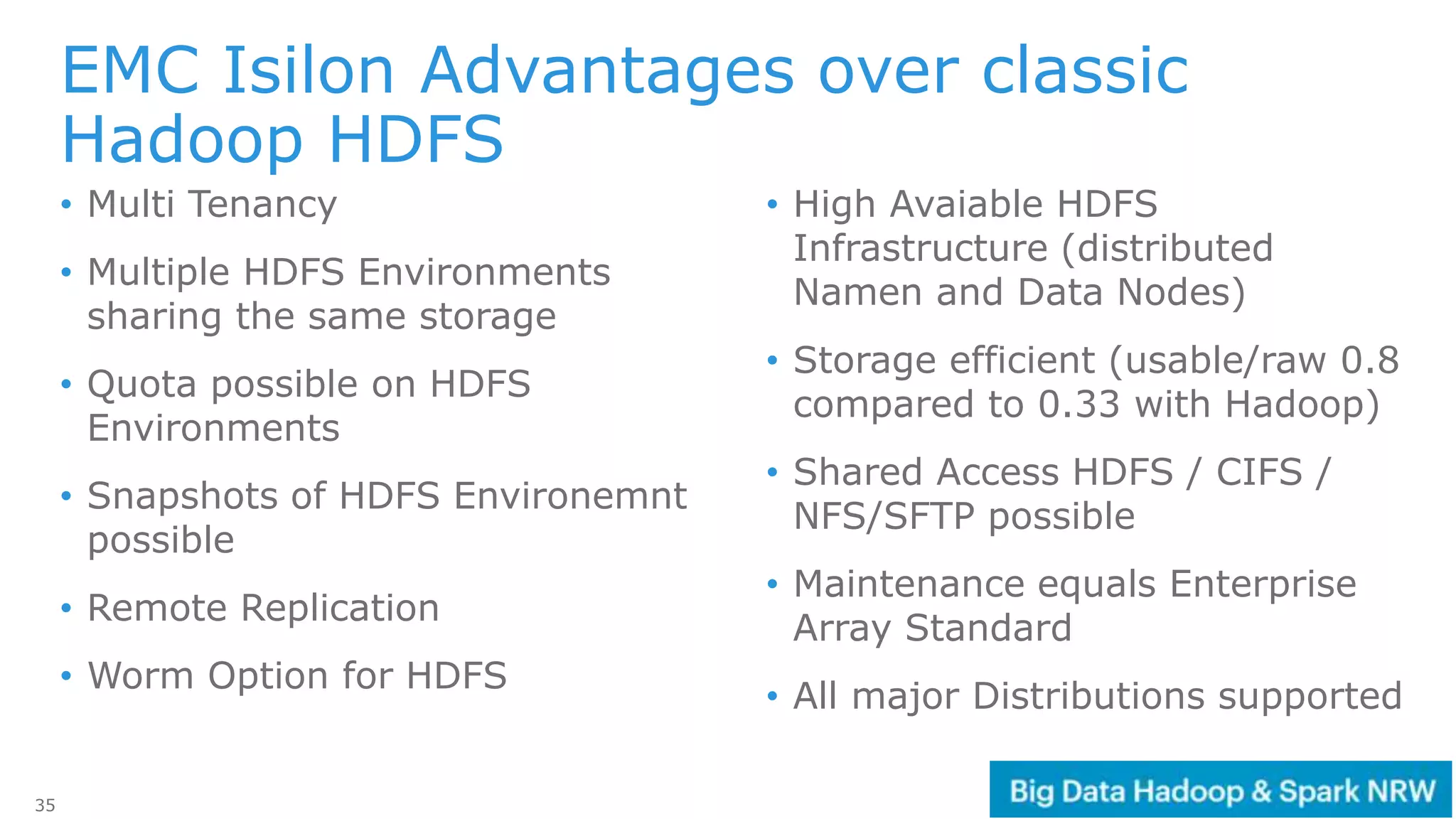 35
• Multi Tenancy
• Multiple HDFS Environments
sharing the same storage
• Quota possible on HDFS
Environments
• Snapshots of HDFS Environemnt
possible
• Remote Replication
• Worm Option for HDFS
• High Avaiable HDFS
Infrastructure (distributed
Namen and Data Nodes)
• Storage efficient (usable/raw 0.8
compared to 0.33 with Hadoop)
• Shared Access HDFS / CIFS /
NFS/SFTP possible
• Maintenance equals Enterprise
Array Standard
• All major Distributions supported
EMC Isilon Advantages over classic
Hadoop HDFS
 