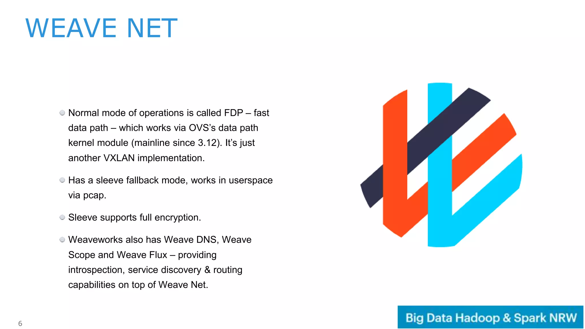 6
Normal mode of operations is called FDP – fast
data path – which works via OVS’s data path
kernel module (mainline since 3.12). It’s just
another VXLAN implementation.
Has a sleeve fallback mode, works in userspace
via pcap.
Sleeve supports full encryption.
Weaveworks also has Weave DNS, Weave
Scope and Weave Flux – providing
introspection, service discovery & routing
capabilities on top of Weave Net.
WEAVE NET
 