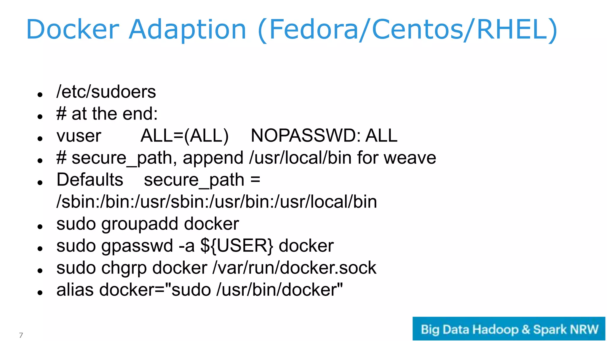 7
 /etc/sudoers
 # at the end:
 vuser ALL=(ALL) NOPASSWD: ALL
 # secure_path, append /usr/local/bin for weave
 Defaults secure_path =
/sbin:/bin:/usr/sbin:/usr/bin:/usr/local/bin
 sudo groupadd docker
 sudo gpasswd -a ${USER} docker
 sudo chgrp docker /var/run/docker.sock
 alias docker="sudo /usr/bin/docker"
Docker Adaption (Fedora/Centos/RHEL)
 