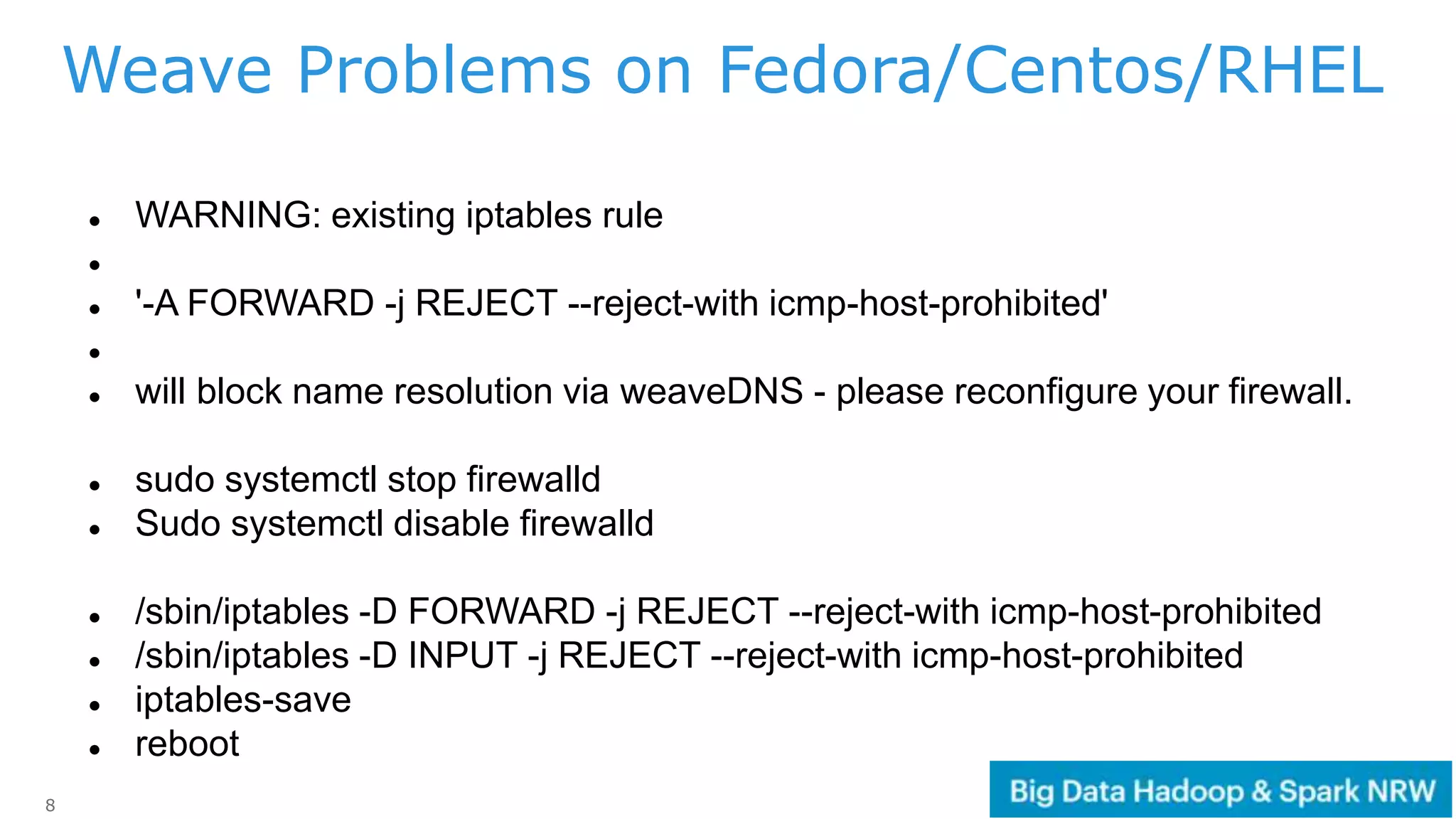 8
 WARNING: existing iptables rule

 '-A FORWARD -j REJECT --reject-with icmp-host-prohibited'

 will block name resolution via weaveDNS - please reconfigure your firewall.
 sudo systemctl stop firewalld
 Sudo systemctl disable firewalld
 /sbin/iptables -D FORWARD -j REJECT --reject-with icmp-host-prohibited
 /sbin/iptables -D INPUT -j REJECT --reject-with icmp-host-prohibited
 iptables-save
 reboot
Weave Problems on Fedora/Centos/RHEL
 