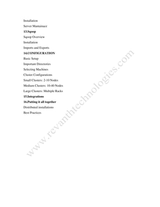 Installation
Server Mantainace
13.Sqoop
Sqoop Overview
Installation
Imports and Exports
14.CONFIGURATION
Basic Setup
Important Directories
Selecting Machines
Cluster Configurations
Small Clusters: 2-10 Nodes
Medium Clusters: 10-40 Nodes
Large Clusters: Multiple Racks
15.Integrations
16.Putting it all together
Distributed installations
Best Practices
 
