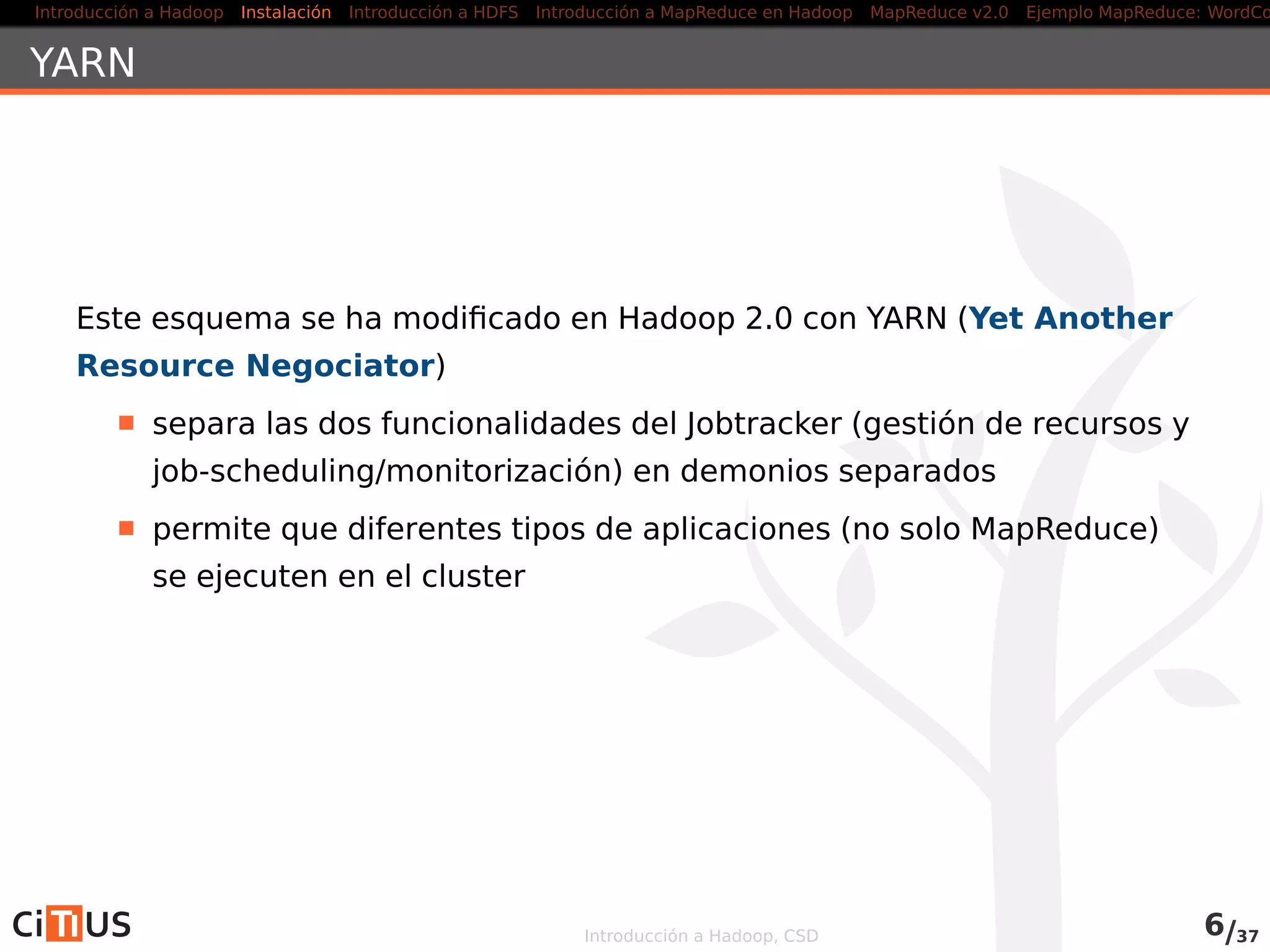 Introducción a Hadoop Instalación Introducción a HDFS MapReduce en Hadoop v1 MapReduce en YARN Ejemplo MapReduce: WordCount
Procesos
Cuatro procesos (dæmons) principales:
En el master: namenode y jobtracker
En los workers: datanode y tasktracker
namenode y datanodes: sistema HDFS
jobtracker y tasktrackers: trabajos MapReduce
Introducción a Hadoop, CSD 5/36
 