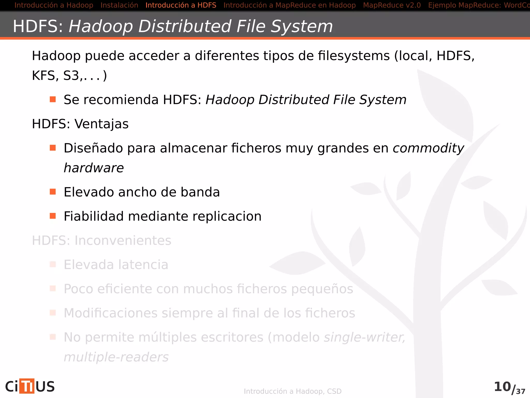 Introducción a Hadoop Instalación Introducción a HDFS MapReduce en Hadoop v1 MapReduce en YARN Ejemplo MapReduce: WordCount
Índice
1 Introducción a Hadoop
2 Instalación
3 Introducción a HDFS
4 MapReduce en Hadoop v1
5 MapReduce en YARN
6 Ejemplo MapReduce: WordCount
Introducción a Hadoop, CSD
 