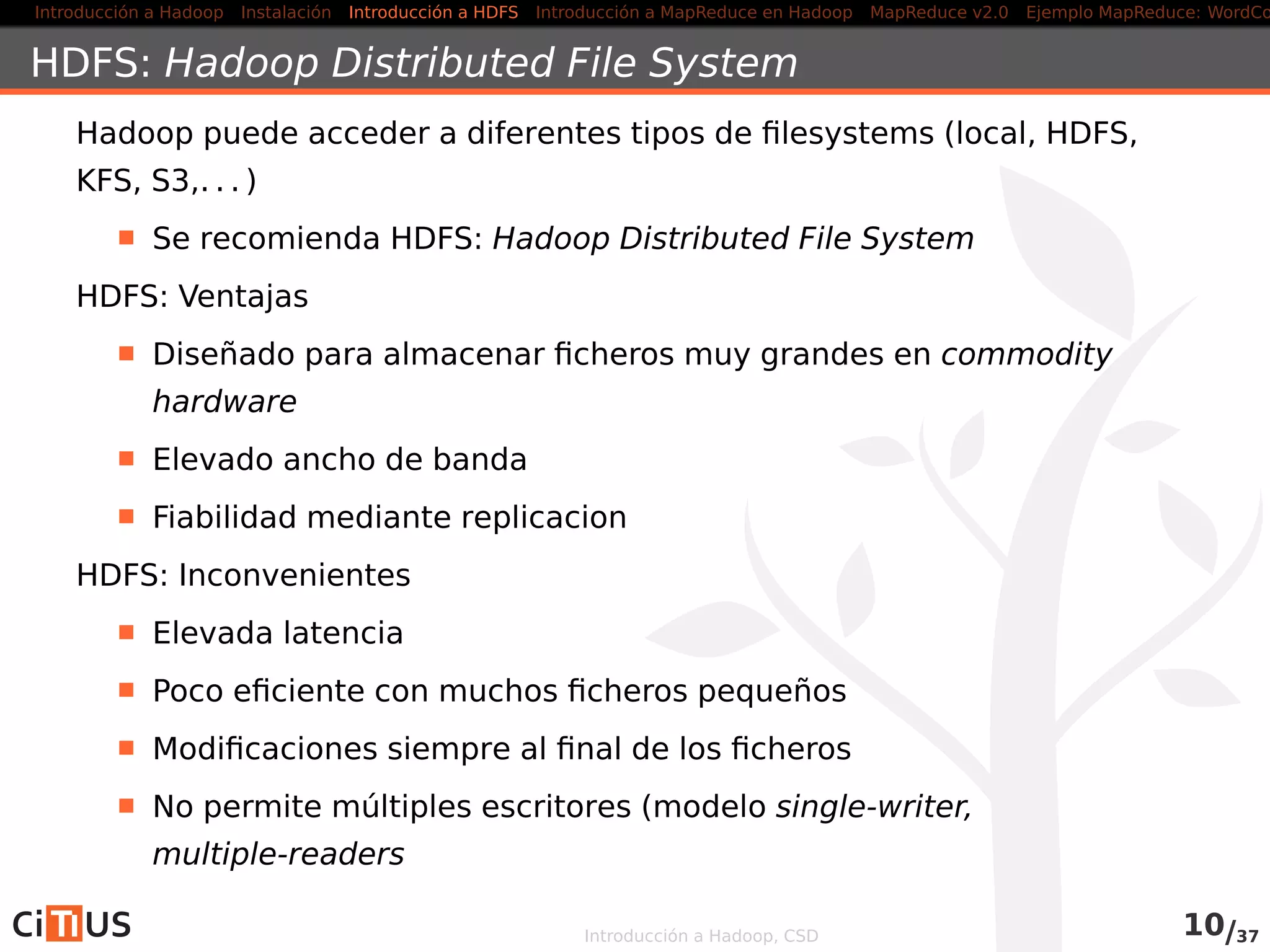 Introducción a Hadoop Instalación Introducción a HDFS MapReduce en Hadoop v1 MapReduce en YARN Ejemplo MapReduce: WordCount
HDFS: Hadoop Distributed File System
Hadoop puede acceder a diferentes tipos de ﬁlesystems (local, HDFS,
KFS, S3,. . . )
Se recomienda HDFS: Hadoop Distributed File System
HDFS: Ventajas
Diseñado para almacenar ﬁcheros muy grandes en commodity
hardware
Elevado ancho de banda
Fiabilidad mediante replicacion
HDFS: Inconvenientes
Elevada latencia
Poco eﬁciente con muchos ﬁcheros pequeños
Modiﬁcaciones siempre al ﬁnal de los ﬁcheros
No permite múltiples escritores (modelo single-writer,
multiple-readers
Introducción a Hadoop, CSD 11/36
 