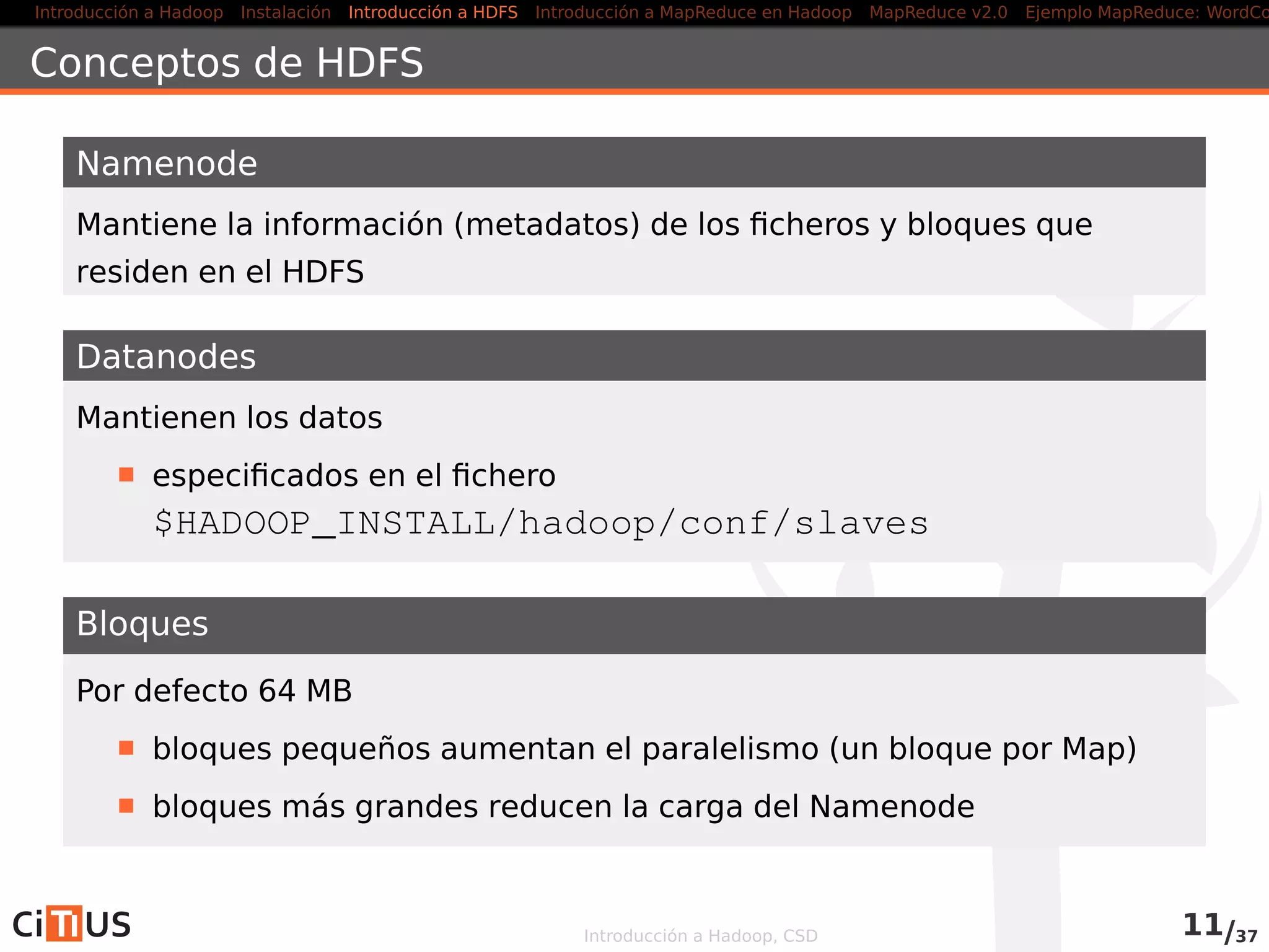 Introducción a Hadoop Instalación Introducción a HDFS MapReduce en Hadoop v1 MapReduce en YARN Ejemplo MapReduce: WordCount
HDFS: Hadoop Distributed File System
Hadoop puede acceder a diferentes tipos de ﬁlesystems (local, HDFS,
KFS, S3,. . . )
Se recomienda HDFS: Hadoop Distributed File System
HDFS: Ventajas
Diseñado para almacenar ﬁcheros muy grandes en commodity
hardware
Elevado ancho de banda
Fiabilidad mediante replicacion
HDFS: Inconvenientes
Elevada latencia
Poco eﬁciente con muchos ﬁcheros pequeños
Modiﬁcaciones siempre al ﬁnal de los ﬁcheros
No permite múltiples escritores (modelo single-writer,
multiple-readers
Introducción a Hadoop, CSD 11/36
 