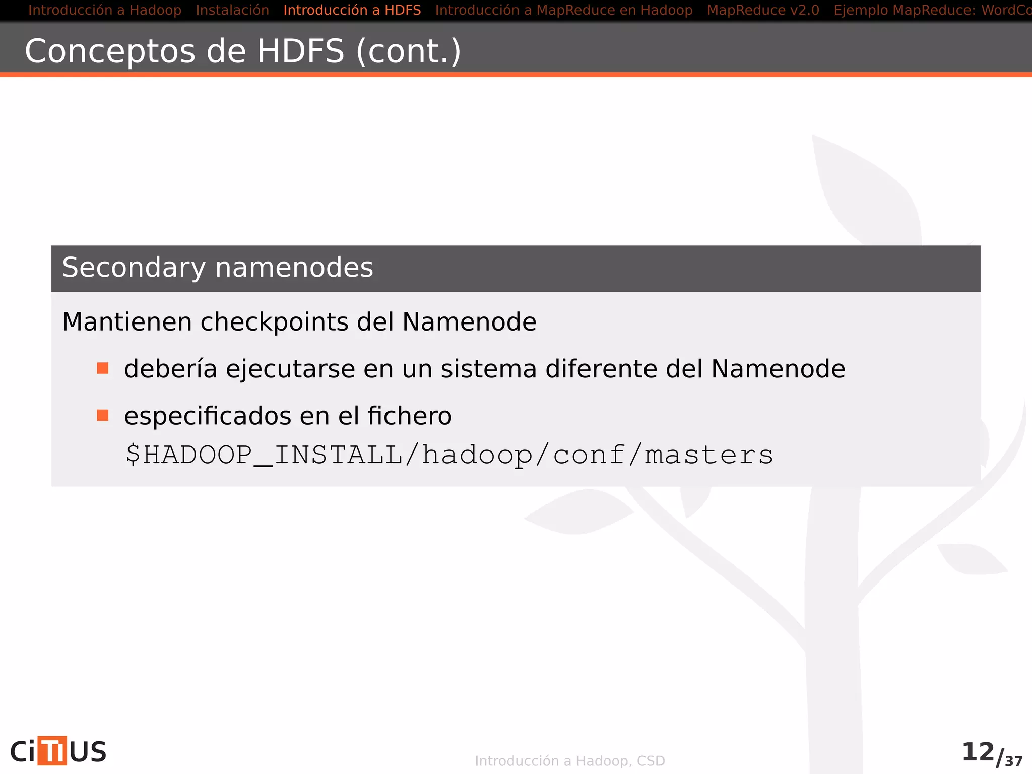 Introducción a Hadoop Instalación Introducción a HDFS MapReduce en Hadoop v1 MapReduce en YARN Ejemplo MapReduce: WordCount
HDFS: Hadoop Distributed File System
Hadoop puede acceder a diferentes tipos de ﬁlesystems (local, HDFS,
KFS, S3,. . . )
Se recomienda HDFS: Hadoop Distributed File System
HDFS: Ventajas
Diseñado para almacenar ﬁcheros muy grandes en commodity
hardware
Elevado ancho de banda
Fiabilidad mediante replicacion
HDFS: Inconvenientes
Elevada latencia
Poco eﬁciente con muchos ﬁcheros pequeños
Modiﬁcaciones siempre al ﬁnal de los ﬁcheros
No permite múltiples escritores (modelo single-writer,
multiple-readers
Introducción a Hadoop, CSD 11/36
 