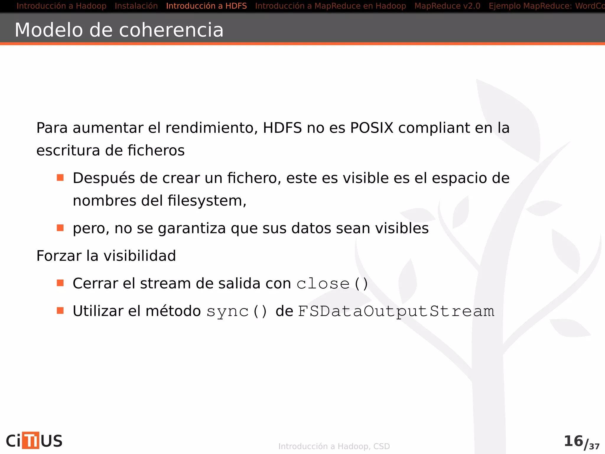 Introducción a Hadoop Instalación Introducción a HDFS MapReduce en Hadoop v1 MapReduce en YARN Ejemplo MapReduce: WordCount
Localización de las replicas
Política por defecto:
1ª réplica: en el nodo del cliente o en
un nodo al azar
2ª réplica: en un rack diferente de la
primera (elegido al azar)
3ª réplica: en el mismo rack que la 2ª,
pero en otro nodo
Otras réplicas: al azar (se intenta
evitar colocar demasiadas réplicas en
el mismo rack)
DataCenter
rack 1 rack 2
nodo
Desde la versión 0.21: políticas “enchufables”
Introducción a Hadoop, CSD 16/36
 