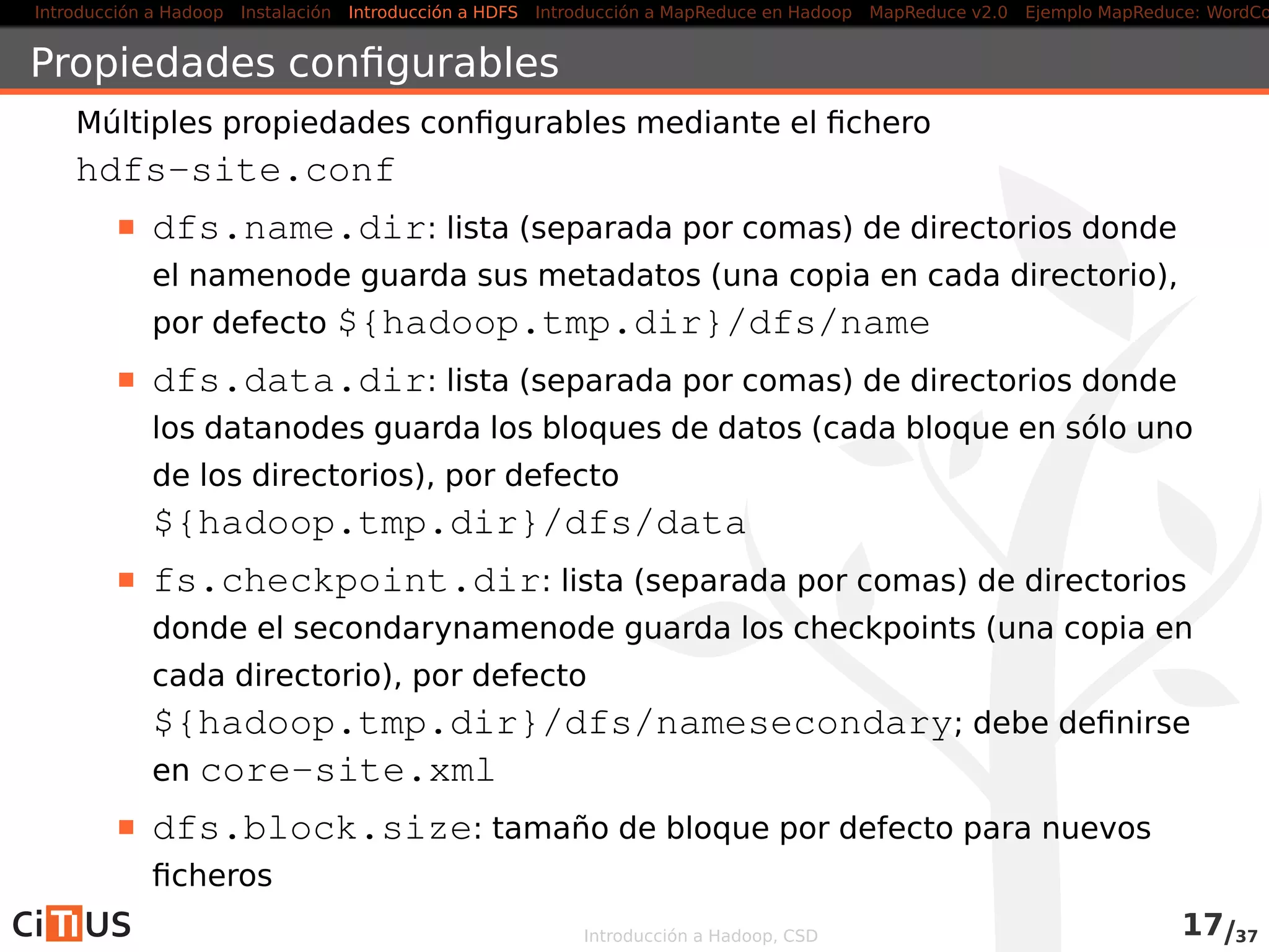 Introducción a Hadoop Instalación Introducción a HDFS MapReduce en Hadoop v1 MapReduce en YARN Ejemplo MapReduce: WordCount
Localización de las replicas
Política por defecto:
1ª réplica: en el nodo del cliente o en
un nodo al azar
2ª réplica: en un rack diferente de la
primera (elegido al azar)
3ª réplica: en el mismo rack que la 2ª,
pero en otro nodo
Otras réplicas: al azar (se intenta
evitar colocar demasiadas réplicas en
el mismo rack)
DataCenter
rack 1 rack 2
nodo
Desde la versión 0.21: políticas “enchufables”
Introducción a Hadoop, CSD 16/36
 