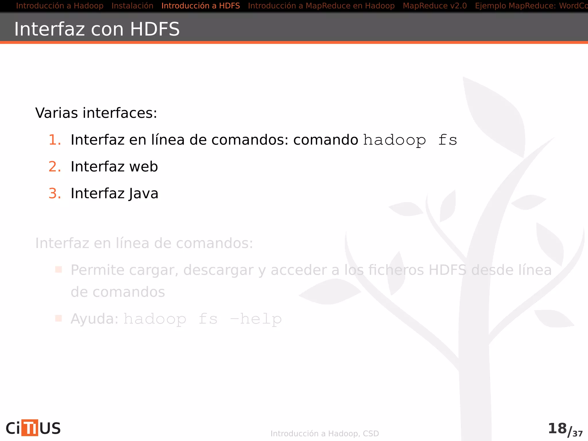 Introducción a Hadoop Instalación Introducción a HDFS MapReduce en Hadoop v1 MapReduce en YARN Ejemplo MapReduce: WordCount
Modelo de coherencia
Para aumentar el rendimiento, HDFS no es POSIX compliant en la
escritura de ﬁcheros
Después de crear un ﬁchero, este es visible es el espacio de
nombres del ﬁlesystem,
pero, no se garantiza que sus datos sean visibles
Forzar la visibilidad
Cerrar el stream de salida con close()
Utilizar el método sync() en Hadoop v1, o hflush() en v2, de
la clase FSDataOutputStream
Introducción a Hadoop, CSD 17/36
 