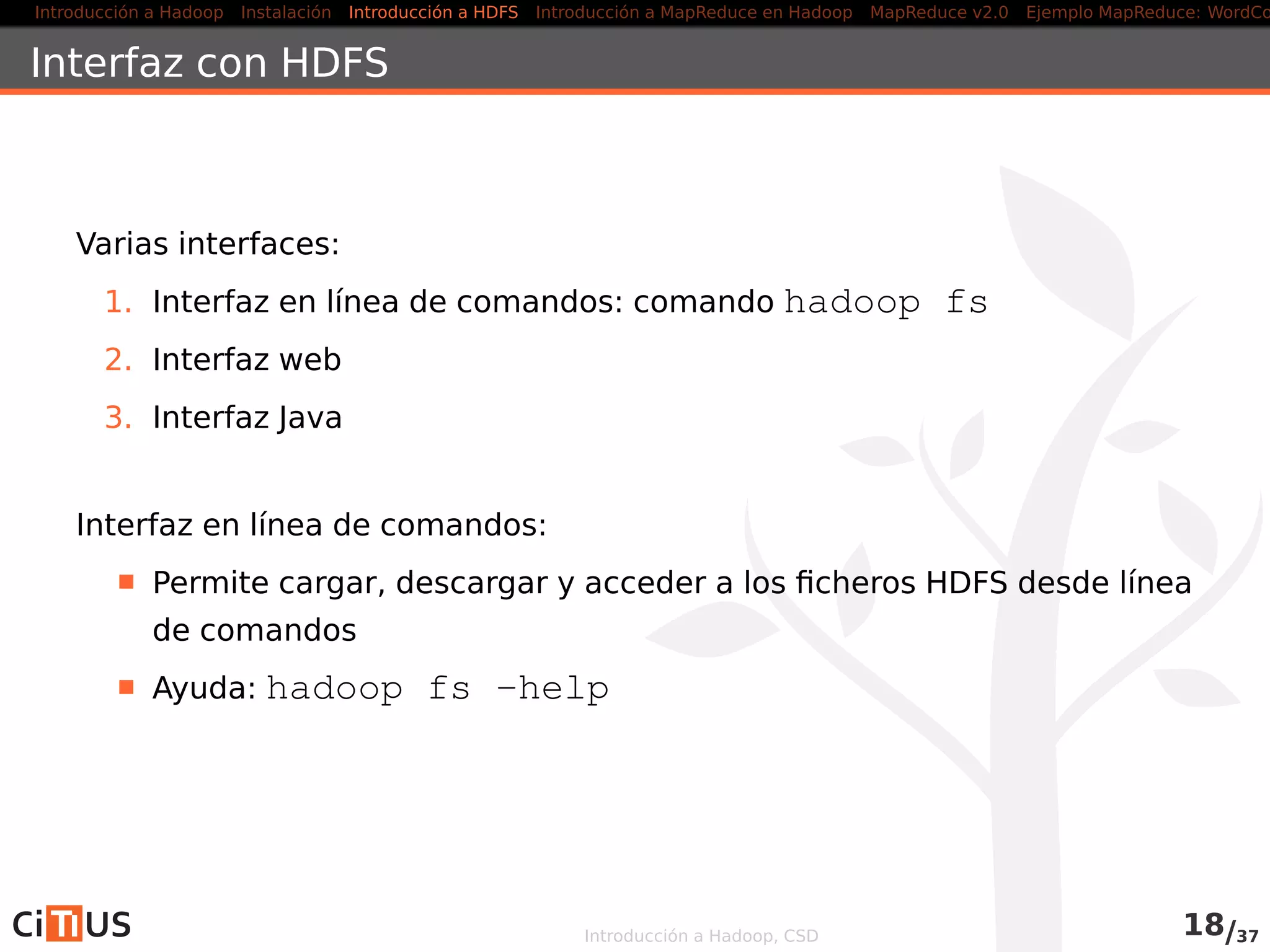 Introducción a Hadoop Instalación Introducción a HDFS MapReduce en Hadoop v1 MapReduce en YARN Ejemplo MapReduce: WordCount
Propiedades conﬁgurables
Múltiples propiedades conﬁgurables (ﬁchero hdfs-site.xml)
dfs.namenode.name.dir: lista (separada por comas) de
directorios donde el namenode guarda sus metadatos (una copia en
cada directorio), por defecto
file://$hadoop.tmp.dir/dfs/name
dfs.datanode.data.dir: lista (separada por comas) de
directorios donde los datanodes guarda los bloques de datos (cada
bloque en sólo uno de los directorios), por defecto
file://$hadoop.tmp.dir/dfs/data
dfs.namenode.checkpoint.dir: lista (separada por
comas) de directorios donde el secondarynamenode guarda los
checkpoints (una copia en cada directorio), por defecto
file://$hadoop.tmp.dir/dfs/namesecondary
dfs.blocksize: tamaño de bloque para nuevos ﬁcheros (por
defecto, 128MB)
dfs.replication: nº de réplicas por bloque, por defecto 3
Introducción a Hadoop, CSD 18/36
 